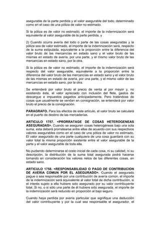 asegurable de la parte perdida y el valor asegurable del todo, determinado
como en el caso de una póliza de valor no estimado.

Si la póliza es de valor no estimado, el importe de la indemnización será
equivalente al valor asegurable de la parte perdida, y

2) Cuando ocurra avería del todo o parte de las cosas aseguradas y la
póliza sea de valor estimado, el importe de la indemnización será, respecto
de la suma estipulada, equivalente a la proporción entre la diferencia del
valor bruto de las mercancías en estado sano y el valor bruto de las
mismas en estado de avería, por una parte, y el mismo valor bruto de las
mercancías en estado sano, por la otra.

Si la póliza es de valor no estimado, el importe de la indemnización será
respecto del valor asegurable, equivalente a la proporción entre la
diferencia del valor bruto de las mercancías en estado sano y el valor bruto
de las mismas en estado de avería, por una parte, y el mismo valor de las
mercancías en estado sano, por la otra.

Se entenderá por valor bruto el precio de venta al por mayor y, no
existiendo éste, el valor apreciado con inclusión del flete, gastos de
descargue e impuestos pagados anticipadamente. Pero tratándose de
cosas que usualmente se vendan en consignación, se entenderá por valor
bruto el precio de la consignación.

PARAGRAFO. Para los efectos de este artículo, el valor bruto se calculará
en el puerto de destino de las mercaderías.

ARTICULO 1757. <PRORRATAGE DE COSAS HETEROGENEAS
ASEGURADAS>. Cuando se aseguren cosas heterogéneas bajo una sola
suma, esta deberá prorratearse entre ellas de acuerdo con sus respectivos
valores asegurables como en el caso de una póliza de valor no estimado.
El valor asegurado de una parte cualquiera de una cosa guardará con su
valor total la misma proporción existente entre el valor asegurable de la
parte y el valor asegurable de toda ella.

No pudiendo determinarse el costo inicial de cada cosa, ni su calidad, ni su
descripción, la distribución de la suma total asegurada podrá hacerse
tomando en consideración los valores netos de las diferentes cosas, en
estado sano.

ARTICULO 1758. <RESPONSABILIDAD O PAGO DE CONTRIBUCION
DE AVERIA COMUN POR EL ASEGURADO>. Cuando el asegurado
pague o sea responsable por una contribución de avería común, el importe
de la indemnización será equivalente al valor total de dicha contribución, si
el interés sujeto a ella hubiere sido asegurado por su valor contribuyente
total. Si no, o si sólo una parte de él hubiere sido asegurada, el importe de
la indemnización será reducido en proporción al bajo seguro.

Cuando haya perdida por avería particular que signifique una deducción
del valor contribuyente y por la cual sea responsable el asegurador, el
 