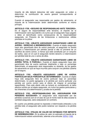 importe de ella deberá deducirse del valor asegurado en orden a
determinar la contribución de avería general correspondiente al
asegurador.

Cuando el asegurador sea responsable por gastos de salvamento, el
importe de la indemnización serán determinado conforme al mismo
principio.

ARTICULO 1759. <SEGURO DE RESPONSABILIAD ANTE TERCERO>.
En el seguro de responsabilidad ante terceros, el importe de la
indemnización será equivalente a la suma que el asegurado haya pagado
o debe al damnificado como consecuencia de la responsabilidad
asegurada, sin Perjuicio de las limitaciones o restricciones válidas
previstas en la póliza.

ARTICULO 1760. <OBJETO ASEGURADO GARANTIZADO LIBRE DE
AVERIA - DERECHO A INDEMNIZACION>. Cuando el objeto asegurado
haya sido garantizado libre de avería particular, el asegurado no tendrá
derecho a indemnización por pérdida parcial si ella no proviene de un
sacrificio de avería común, a menos que esté constituido por un conjunto
de bultos, caso en el cual el asegurado tendrá derecho a indemnización
por pérdida total de uno o varios de ellos.

ARTICULO 1761. <OBJETO ASEGURADO GARANTIZADO LIBRE DE
AVERIA TOTAL O PARCIAL>. Cuando el objeto asegurado haya sido
garantizado libre de avería particular totalmente o bajo un porcentaje
determinado, el asegurador será responsable no obstante, de los gastos
de salvamento en que se haya incurrido para conjurar una pérdida cubierta
por el seguro.

ARTICULO 1762. <OBJETO ASEGURADO LIBRE DE AVERIA
PARTICULAR BAJO PORCENTAJE DETERMINADO>. Cuando el objeto
haya sido asegurado libre de avería particular bajo en porcentaje
determinado, no podrá agregarse a la pérdida por avería particular una
pérdida por avería común para el efecto de integrar el porcentaje
especificado. Para este efecto sólo se tomará en consideración el daño
efectivo sufrido por el objeto asegurado, sin incluir los gastos particulares y
los inherentes a la determinación y prueba de la pérdida.

ARTICULO 1763. <RESPONSABILIDAD DEL ASEGURADOR POR
PERDIDAS SUCESIVAS>. El asegurador será responsable por las
pérdidas sucesivas aún en el caso de que el monto total de ellas exceda la
cantidad asegurada, salvo estipulación en contrario.

En cuanto una pérdida parcial no reparada o indemnizada anteceda a una
pérdida total, el asegurado sólo podrá reclamar con respecto a la pérdida
total.

ARTICULO 1764. <POLIZA DE VALOR NO ESTIMADO POR IMPORTE
DE INDEMNIZACION>. En la póliza de valor no estimado el importe de la
indemnización estará subordinado, además a los artículos 1079 y 1102.
 