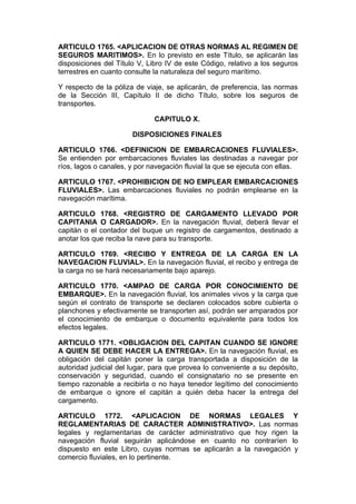 ARTICULO 1765. <APLICACION DE OTRAS NORMAS AL REGIMEN DE
SEGUROS MARITIMOS>. En lo previsto en este Título, se aplicarán las
disposiciones del Título V, Libro IV de este Código, relativo a los seguros
terrestres en cuanto consulte la naturaleza del seguro marítimo.

Y respecto de la póliza de viaje, se aplicarán, de preferencia, las normas
de la Sección III, Capítulo II de dicho Título, sobre los seguros de
transportes.

                              CAPITULO X.

                       DISPOSICIONES FINALES

ARTICULO 1766. <DEFINICION DE EMBARCACIONES FLUVIALES>.
Se entienden por embarcaciones fluviales las destinadas a navegar por
ríos, lagos o canales, y por navegación fluvial la que se ejecuta con ellas.

ARTICULO 1767. <PROHIBICION DE NO EMPLEAR EMBARCACIONES
FLUVIALES>. Las embarcaciones fluviales no podrán emplearse en la
navegación marítima.

ARTICULO 1768. <REGISTRO DE CARGAMENTO LLEVADO POR
CAPITANIA O CARGADOR>. En la navegación fluvial, deberá llevar el
capitán o el contador del buque un registro de cargamentos, destinado a
anotar los que reciba la nave para su transporte.

ARTICULO 1769. <RECIBO Y ENTREGA DE LA CARGA EN LA
NAVEGACION FLUVIAL>. En la navegación fluvial, el recibo y entrega de
la carga no se hará necesariamente bajo aparejo.

ARTICULO 1770. <AMPAO DE CARGA POR CONOCIMIENTO DE
EMBARQUE>. En la navegación fluvial, los animales vivos y la carga que
según el contrato de transporte se declaren colocados sobre cubierta o
planchones y efectivamente se transporten así, podrán ser amparados por
el conocimiento de embarque o documento equivalente para todos los
efectos legales.

ARTICULO 1771. <OBLIGACION DEL CAPITAN CUANDO SE IGNORE
A QUIEN SE DEBE HACER LA ENTREGA>. En la navegación fluvial, es
obligación del capitán poner la carga transportada a disposición de la
autoridad judicial del lugar, para que provea lo conveniente a su depósito,
conservación y seguridad, cuando el consignatario no se presente en
tiempo razonable a recibirla o no haya tenedor legítimo del conocimiento
de embarque o ignore el capitán a quién deba hacer la entrega del
cargamento.

ARTICULO 1772. <APLICACION DE NORMAS LEGALES Y
REGLAMENTARIAS DE CARACTER ADMINISTRATIVO>. Las normas
legales y reglamentarias de carácter administrativo que hoy rigen la
navegación fluvial seguirán aplicándose en cuanto no contraríen lo
dispuesto en este Libro, cuyas normas se aplicarán a la navegación y
comercio fluviales, en lo pertinente.
 