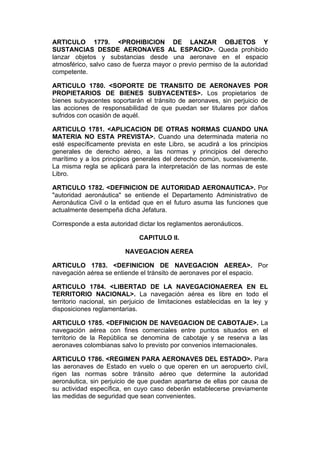 ARTICULO 1779. <PROHIBICION DE LANZAR OBJETOS Y
SUSTANCIAS DESDE AERONAVES AL ESPACIO>. Queda prohibido
lanzar objetos y substancias desde una aeronave en el espacio
atmosférico, salvo caso de fuerza mayor o previo permiso de la autoridad
competente.

ARTICULO 1780. <SOPORTE DE TRANSITO DE AERONAVES POR
PROPIETARIOS DE BIENES SUBYACENTES>. Los propietarios de
bienes subyacentes soportarán el tránsito de aeronaves, sin perjuicio de
las acciones de responsabilidad de que puedan ser titulares por daños
sufridos con ocasión de aquél.

ARTICULO 1781. <APLICACION DE OTRAS NORMAS CUANDO UNA
MATERIA NO ESTA PREVISTA>. Cuando una determinada materia no
esté específicamente prevista en este Libro, se acudirá a los principios
generales de derecho aéreo, a las normas y principios del derecho
marítimo y a los principios generales del derecho común, sucesivamente.
La misma regla se aplicará para la interpretación de las normas de este
Libro.

ARTICULO 1782. <DEFINICION DE AUTORIDAD AERONAUTICA>. Por
"autoridad aeronáutica" se entiende el Departamento Administrativo de
Aeronáutica Civil o la entidad que en el futuro asuma las funciones que
actualmente desempeña dicha Jefatura.

Corresponde a esta autoridad dictar los reglamentos aeronáuticos.

                              CAPITULO II.

                         NAVEGACION AEREA

ARTICULO 1783. <DEFINICION DE NAVEGACION AEREA>. Por
navegación aérea se entiende el tránsito de aeronaves por el espacio.

ARTICULO 1784. <LIBERTAD DE LA NAVEGACIONAEREA EN EL
TERRITORIO NACIONAL>. La navegación aérea es libre en todo el
territorio nacional, sin perjuicio de limitaciones establecidas en la ley y
disposiciones reglamentarias.

ARTICULO 1785. <DEFINICION DE NAVEGACION DE CABOTAJE>. La
navegación aérea con fines comerciales entre puntos situados en el
territorio de la República se denomina de cabotaje y se reserva a las
aeronaves colombianas salvo lo previsto por convenios internacionales.

ARTICULO 1786. <REGIMEN PARA AERONAVES DEL ESTADO>. Para
las aeronaves de Estado en vuelo o que operen en un aeropuerto civil,
rigen las normas sobre tránsito aéreo que determine la autoridad
aeronáutica, sin perjuicio de que puedan apartarse de ellas por causa de
su actividad específica, en cuyo caso deberán establecerse previamente
las medidas de seguridad que sean convenientes.
 