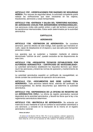ARTICULO 1787. <VERIFICACIONES POR RAZONES DE SEGURIDAD
AEREA>. Por razones de seguridad aérea, la autoridad competente podrá
realizar las verificaciones que sean necesarias en los viajeros,
tripulaciones, aeronaves y cosas transportadas.

ARTICULO 1788. <ENTRADA Y SALIDA DEL TERRITORIO NACIONAL
DE AERONAVES CIVILES POR AERODROMOS INTERNACIONALES>.
Las aeronaves civiles sólo podrán entrar o salir del territorio nacional por
los aeródromos internacionales. Estos serán determinados por la autoridad
aeronáutica.

                                         CAPITULO III.

                                         AERONAVES

ARTICULO 1789. <DEFINICION DE AERONAVES>. Se considera
aeronave, para los efectos de este Código, todo aparato que maniobre en
vuelo, capaz de desplazarse en el espacio y que sea apto para transportar
personas o cosas.

Los aparatos que se sustentan y trasladan mediante el sistema
denominado "colchón de aire", quedan excluidos de las disposiciones de
este Libro.

ARTICULO 1790. <REQUISITOS TECNICOS ESTABLECIDOS POR
AUTORIDAD AERONAUTICA - CERTIFICADO DE NAVEGABILIDAD>.
La autoridad aeronáutica establecerá los requisitos técnicos que deban
reunir las aeronaves y dictará las normas de operación y mantenimiento de
las mismas.

La autoridad aeronáutica expedirá un certificado de navegabilidad, en
donde consten las condiciones de operación de la aeronave.

ARTICULO 1791. <DOCUMENTOS QUE DEBE LLEVAR TODA
AERONAVE>. Toda aeronave deberá llevar, además del certificado de
aeronavegabilidad, los demás documentos que determine la autoridad
aeronáutica.

ARTICULO 1792. <DEPENDENCIA DE LA OFICINA DE REGISTRO DE
LA AERONAUTICA CIVIL>. La oficina de registro aeronáutico nacional
dependerá de la autoridad aeronáutica, y llevará los libros que la ley o los
reglamentos aeronáuticos determinen.

ARTICULO 1793. <MATRICULA DE AERONAVES>. Se entiende por
matrícula el acto mediante el cual se confiere la nacionalidad colombiana a
una aeronave, y consiste en la inscripción de la misma en el registro
aeronáutico nacional.
    <Notas del editor>

    - El artículo 82 del Decreto 2150 de 1995, "Por el cual se suprimen y reforman regulaciones,
    procedimientos o trámites innecesarios existentes en la administración pública", publicado en el
    Diario Oficial No. 42.137 del 6 de diciembre de 1995, establece: "El Certificado de Carencia de
 