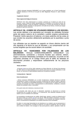 - Aparte subrayado declarado EXEQUIBLE, por el cargo analizado, por la Corte Constitucional
    mediante Sentencia C-707-05 de 6 de julio de 2005, Magistrado Ponente Dr. Jaime Córdoba
    Triviño.

    <Legislación Anterior>

    Texto original del Código de Comercio:

    ARTÍCULO 155. Salvo determinación en contrario, aprobada por el setenta por ciento de las
    acciones, cuotas o partes de interés representadas en la asamblea o en la junta de socios, las
    sociedades repartirán, a título de dividendo o participación, no menos del cincuenta por ciento de
    las utilidades líquidas obtenidas en cada ejercicio o del saldo de las mismas, si tuviere que enjugar
    pérdidas de ejercicios anteriores.


ARTICULO 156. <COBRO DE UTILIDADES DEBIDAS A LOS SOCIOS>.
Las sumas debidas a los asociados por concepto de utilidades formarán
parte del pasivo externo de la sociedad y podrán exigirse judicialmente.
Prestarán mérito ejecutivo el balance y la copia auténtica de las actas en
que consten los acuerdos válidamente aprobados por la asamblea o junta
de socios.

Las utilidades que se repartan se pagarán en dinero efectivo dentro del
año siguiente a la fecha en que se decreten, y se compensarán con las
sumas exigibles que los socios deban a la sociedad.

ARTICULO 157. <SANCIONES POR FALSEDADES EN LOS
BALANCES>. <Artículo CONDICIONALMENTE EXEQUIBLE> Los
administradores, contadores y revisores fiscales que ordenen, toleren,
hagan o encubran falsedades cometidas en los balances, incurrirán en las
sanciones previstas en el Código Penal para el delito de falsedad en
documentos privados y responderán solidariamente de los perjuicios
causados.
    <Notas del Editor>

    - El artículo 43 de la Ley 222 de 1995, publicada en el Diario Oficial No. 42.156 del 20 de diciembre
    de 1995, trata de la responsabilidad y de la sanción penal para las acciones tipificadas en este
    artículo, sin mencionar la responsabilidad solidaria por los perjuicios causados.

    <Jurisprudencia - Vigencia>

    Corte Constitucional

    - Artículo declarado EXEQUIBLE por la Corte Constitucional, mediante Sentencia C-434-96,
    "únicamente en cuanto no desconoce el principio constitucional de unidad de materia". Menciona
    la Corte: "Se condiciona la exequibilidad declarada, en el sentido de que los sujetos activos de las
    conductas allí previstas son única y exclusivamente los administradores, contadores y revisores
    fiscales de sociedades civiles o mercantiles".

    En la parte motiva de la Sentencia, menciona la Corte:

    "No encuentra esta Corte que con la disposición enjuiciada se desconozca el principio
    constitucional de la unidad de materia y, en consecuencia, será declarada exequible por ese
    aspecto, que es el señalado en la demanda.

    Las precedentes consideraciones son válidas, desde luego, siempre y cuando se entienda que el
    tipo penal creado en el artículo 43 de la Ley 222 de 1995 está referido únicamente a los datos,
    constancias o certificaciones contrarias a la realidad y a las conductas que impliquen tolerancia,
    acción o encubrimiento de falsedades en los estados financieros de las sociedades.

    En efecto, la norma legal demandada ha de entenderse en su contexto, que es precisamente el
    indicado, y, en consecuencia, su sentido no puede ser -sin violar la Constitución, allí sí por ruptura
    de la unidad de materia- el de consagrar un tipo penal general y abierto, aplicable a todas las
 