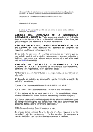 Informes por Tráfico de Estupefacientes se expedirá por la Dirección Nacional de Estupefacientes
    con destino a las siguientes entidades y exclusivamente para los fines previstos en este artículo:

    1. Con destino a la Unidad Administrativa Especial de Aeronáutica Civil para:

    ...

    a. La importación de aeronaves;

    ...

    El artículo 83 del Decreto 2150 de 1995 trata del término de vigencia de los certificados
    mencionados en el artículo 82


ARTICULO      1794.      <DISTINTIVOS      DE     LA    NACIONALIDAD
COLOMBIANA - BANDERA>. Toda aeronave matriculada en Colombia
llevará, como distintivos de la nacionalidad, la bandera colombiana y el
grupo de signos que determine la autoridad aeronáutica.

ARTICULO 1795. <REGISTRO DE REGLAMENTO PARA MATRICULA
DE AERONAVE>. Para matricular una aeronave se cumplirán los
requisitos establecidos en los reglamentos.

Si se trata de aeronaves de servicios comerciales se requiere que su
propiedad y control real y efectivo pertenezcan a personas naturales o
jurídicas colombianas que, además, reúnan los requisitos indicados en el
artículo 1426 de este Libro.

ARTICULO 1796. <CANCELACION DE LA MATRICULA DE UNA
AERONAVE - CASOS>. La matrícula de una aeronave podrá cancelarse,
conforme a los reglamentos, en los siguientes casos:

1) Cuando la autoridad aeronáutica concede permiso para su matrícula en
otro país;

2) Cuando se autorice su exportación, previo concepto favorable de
autoridad aeronáutica;

3) Cuando se requiera ponerla definitivamente fuera de servicio;

4) Por destrucción o desaparecimiento debidamente comprobados;

5) Por decisión de la autoridad aeronáutica o de autoridad competente,
cuando se establezca que la matrícula ha sido irregularmente otorgada;

6) Cuando desaparezca uno cualquiera de los requisitos necesarios para
su inscripción inicial; pero esta cancelación podrá estar condicionada a la
presencia de la aeronave en territorio colombiano, y

7) En los demás casos determinados por la ley.

En el caso de los ordinales 1o. y 2o. de este artículo se requiere la previa
cancelación de los gravámenes y de los registros de embargos y
demandas civiles, salvo autorización expresa de los acreedores.
 