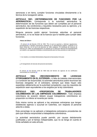 aeronaves o en tierra, cumplen funciones vinculadas directamente a la
técnica de la navegación aérea.

ARTICULO 1801. <DETERMINACION DE FUNCIONES POR LA
AERONAUTICA>. Corresponde a la autoridad aeronáutica la
determinación de las funciones que deben ser cumplidas por el personal
aeronáutico, las condiciones y requisitos necesarios para su ejercicio, y la
expedición de las licencias respectivas.

Ninguna persona podrá ejercer funciones adscritas al personal
aeronáutico, si no es titular de la licencia que lo habilite para cumplir tales
funciones.
    <Notas del Editor>

    - El artículo 82 del Decreto 2150 de 1995, "Por el cual se suprimen y reforman regulaciones,
    procedimientos o trámites innecesarios existentes en la administración pública", publicado en el
    Diario Oficial No. 42.137 del 6 de diciembre de 1995, establece: "El Certificado de Carencia de
    Informes por Tráfico de Estupefacientes se expedirá por la Dirección Nacional de Estupefacientes
    con destino a las siguientes entidades y exclusivamente para los fines previstos en este artículo:

    ...

    1. Con destino a la Unidad Administrativa Especial de Aeronáutica Civil para:

    ...

    g. El otorgamiento de licencias del personal aeronáutico.

    ...

    El artículo 83 del Decreto 2150 de 1995 trata del término de vigencia de los certificados
    mencionados en el artículo 82


ARTICULO         1802.      <RECONOCIMIENTO             DE      LICENCIAS
OTORGAMIENTO EN EL EXTERIOR>. A falta de tratados internacionales
y a condición de reciprocidad, la autoridad aeronáutica podrá reconocer las
licencias otorgadas en el extranjero, siempre que éstas hayan sido
expedidas válidamente por la autoridad competente y que los requisitos de
expedición sean equivalentes a los exigidos por la ley colombiana.

ARTICULO         1803.      <PROPORCION       DE TRABAJADORES
COLOMBIANOS EN LAS EMPRESAS COLOMBINAS>. Toda empresa
colombiana de aviación deberá ocupar trabajadores colombianos en
proporción no inferior al noventa por ciento.

Esta misma norma se aplicará a las empresas extranjeras que tengan
establecida agencia o sucursal en Colombia, con respecto al personal
adscrito a éstas.

Este porcentaje no se aplicará a trabajadores extranjeros procedentes de
país que ofrezca reciprocidad a trabajadores colombianos.

La autoridad aeronáutica puede permitir, por causas debidamente
justificadas y por el tiempo indispensable, que no se tenga en cuenta el
límite señalado en este artículo.
 