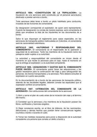 ARTICULO 1804. <CONSTITUCION DE LA TRIPULACION>. La
tripulación de una aeronave está constituida por el personal aeronáutico
destinado a prestar servicio a bordo.

Toda aeronave debe tener a bordo un piloto habilitado para conducirla,
investido de las funciones de comandante.

Su designación corresponde al explotador, de quien será representante.
Cuando tal designación no conste de manera expresa, será comandante el
piloto que encabece la lista de los tripulantes en los documentos de a
bordo.

Salvo lo que dispongan el reglamento para casos especiales, en las
aeronaves de transporte público matriculadas en Colombia, el comandante
será de nacionalidad colombiana.

ARTICULO 1805. <AUTORIDAD Y RESPONSABILIDAD DEL
COMANDANTE>. El comandante es el responsable de la operación y
seguridad de la aeronave. Tanto los miembros de la tripulación como los
pasajeros están sujetos a su autoridad.

La autoridad y responsabilidad del comandante se inician desde el
momento en que recibe la aeronave para el viaje, hasta el momento en
que la entrega al explotador o a la autoridad competente.

ARTICULO 1806. <ADQUISICION Y GASTOS QUE EL COMANDANTE
PUEDE HACER>. El comandante podrá hacer las adquisiciones y los
gastos necesarios para la continuación del viaje y para salvaguardar las
personas, los bienes transportados y la aeronave. Pero deberá consultar al
explotador en cuanto sea posible.

En la documentación de a bordo de las aeronaves de transporte público,
además de las facultades legales, deberán constar las especiales que el
explotador confiere al comandante.

ARTICULO 1807. <ATRIBUCION DEL COMANDANTE DE                                LA
AERONAVE>. Son atribuciones del comandante de la aeronave:

1) Abrir y cerrar el plan de vuelo antes de la iniciación del viaje y al término
del mismo;

2) Constatar que la aeronave y los miembros de la tripulación posean los
libros, certificados y licencias exigidos;

3) Dejar constancia escrita, en el libro de bitácora, de los nacimientos,
defunciones y demás hechos que puedan tener consecuencias legales,
ocurridos a bordo o durante el vuelo;

4) Tomar las medidas necesarias para poner a disposición de la autoridad
competente a la persona que comete un delito a bordo y
 