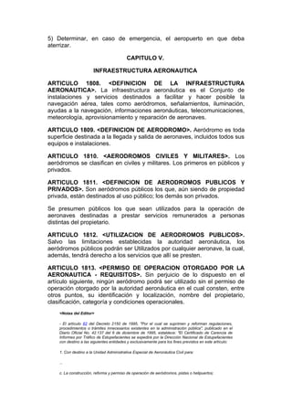 5) Determinar, en caso de emergencia, el aeropuerto en que deba
aterrizar.

                                          CAPITULO V.

                       INFRAESTRUCTURA AERONAUTICA

ARTICULO 1808. <DEFINICION DE LA INFRAESTRUCTURA
AERONAUTICA>. La infraestructura aeronáutica es el Conjunto de
instalaciones y servicios destinados a facilitar y hacer posible la
navegación aérea, tales como aeródromos, señalamientos, iluminación,
ayudas a la navegación, informaciones aeronáuticas, telecomunicaciones,
meteorología, aprovisionamiento y reparación de aeronaves.

ARTICULO 1809. <DEFINICION DE AERODROMO>. Aeródromo es toda
superficie destinada a la llegada y salida de aeronaves, incluidos todos sus
equipos e instalaciones.

ARTICULO 1810. <AERODROMOS CIVILES Y MILITARES>. Los
aeródromos se clasifican en civiles y militares. Los primeros en públicos y
privados.

ARTICULO 1811. <DEFINICION DE AERODROMOS PUBLICOS Y
PRIVADOS>. Son aeródromos públicos los que, aún siendo de propiedad
privada, están destinados al uso público; los demás son privados.

Se presumen públicos los que sean utilizados para la operación de
aeronaves destinadas a prestar servicios remunerados a personas
distintas del propietario.

ARTICULO 1812. <UTILIZACION DE AERODROMOS PUBLICOS>.
Salvo las limitaciones establecidas la autoridad aeronáutica, los
aeródromos públicos podrán ser Utilizados por cualquier aeronave, la cual,
además, tendrá derecho a los servicios que allí se presten.

ARTICULO 1813. <PERMISO DE OPERACION OTORGADO POR LA
AERONAUTICA - REQUISITOS>. Sin perjuicio de lo dispuesto en el
artículo siguiente, ningún aeródromo podrá ser utilizado sin el permiso de
operación otorgado por la autoridad aeronáutica en el cual consten, entre
otros puntos, su identificación y localización, nombre del propietario,
clasificación, categoría y condiciones operacionales.
    <Notas del Editor>

    - El artículo 82 del Decreto 2150 de 1995, "Por el cual se suprimen y reforman regulaciones,
    procedimientos o trámites innecesarios existentes en la administración pública", publicado en el
    Diario Oficial No. 42.137 del 6 de diciembre de 1995, establece: "El Certificado de Carencia de
    Informes por Tráfico de Estupefacientes se expedirá por la Dirección Nacional de Estupefacientes
    con destino a las siguientes entidades y exclusivamente para los fines previstos en este artículo:

    1. Con destino a la Unidad Administrativa Especial de Aeronáutica Civil para:

    ...

    c. La construcción, reforma y permiso de operación de aeródromos, pistas o helipuertos;
 