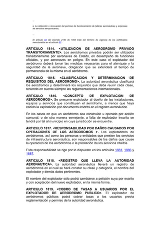 ...

    e. La obtención o renovación del permiso de funcionamiento de talleres aeronáuticas y empresas
    de servicios aeroportuarios;

    ...

    El artículo 83 del Decreto 2150 de 1995 trata del término de vigencia de los certificados
    mencionados en el artículo 82


ARTICULO 1814. <UTILIZACION DE AERODROMO PRIVADO
TRANSITORIAMENTE>. Los aeródromos privados podrán ser utilizados
transitoriamente por aeronaves de Estado, en desempeño de funciones
oficiales, y por aeronaves en peligro. En este caso el explotador del
aeródromo deberá tomar las medidas necesarias para el aterrizaje y la
seguridad de la aeronave, obligación que se extenderá al tiempo de
permanencia de la misma en el aeródromo.

ARTICULO 1815. <CLASIFICACION Y DETERMINACION DE
REQUISITOS DEL AERODROMO>. La autoridad aeronáutica clasificará
los aeródromos y determinará los requisitos que deba reunir cada clase,
teniendo en cuenta siempre las reglamentaciones internacionales.

ARTICULO        1816.     <CONCEPTO         DE      EXPLOTACION          DE
AERODROMOS>. Se presume explotador al dueño de las instalaciones,
equipos y servicios que constituyen el aeródromo, a menos que haya
cedido la explotación por documento inscrito en el registro aeronáutico.

En los casos en que un aeródromo sea construido u operado por acción
comunal, o de otra manera semejante, a falta de explotador inscrito se
tendrá por tal al municipio en cuya jurisdicción se encuentre.

ARTICULO 1817. <RESPONSABILIDAD POR DAÑOS CAUSADOS POR
OPERACIONES DE LOS AERODROMOS >. Los explotadores de
aeródromos, así como las personas o entidades que presten los servicios
de infraestructura aeronáutica, son responsables de los daños que cause
la operación de los aeródromos o la prestación de los servicios citados.

Esta responsabilidad se rige por lo dispuesto en los artículos 1881, 1886 y
1887.

ARTICULO 1818. <REGISTRO QUE LLEVA LA AUTORIDAD
AERONAUTICA>. La autoridad aeronáutica llevará un registro de
aeródromos en el cual se hará constar su clase y categoría, el nombre del
explotador y demás datos pertinentes.

El nombre del explotador sólo podrá cambiarse a petición suya por escrito
y con aceptación del nuevo explotador, en la misma forma.

ARTICULO 1819. <COBRO DE TASAS A USUARIOS POR EL
EXPLOTADOR DE AERODROMO PUBLICO>. El explotador de
aeródromos públicos podrá cobrar tasas a los usuarios previa
reglamentación y permiso de la autoridad aeronáutica.
 