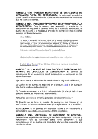 ARTICULO 1820. <PERMISO TRANSITORIO DE OPERACIONES DE
AERONAVES FUERA DEL AERODROMO>. La autoridad aeronáutica
podrá permitir transitoriamente la operación de aeronaves en superficies
que no sean aeródromos.

ARTICULO 1821. <PERMISO PREVIO PARA CONSTITUIR Y REPARAR
AERODROMOS>. Para la construcción, reparación y ampliación de
aeródromos se requerirá el permiso previo de la autoridad aeronáutica, la
cual podrá negarlo si el respectivo proyecto no cumple con los requisitos
exigidos por los reglamentos.
    <Notas del Editor>

    - El artículo 82 del Decreto 2150 de 1995, "Por el cual se suprimen y reforman regulaciones,
    procedimientos o trámites innecesarios existentes en la administración pública", publicado en el
    Diario Oficial No. 42.137 del 6 de diciembre de 1995, establece: "El Certificado de Carencia de
    Informes por Tráfico de Estupefacientes se expedirá por la Dirección Nacional de Estupefacientes
    con destino a las siguientes entidades y exclusivamente para los fines previstos en este artículo:

    1. Con destino a la Unidad Administrativa Especial de Aeronáutica Civil para:

    ...

    c. La construcción, reforma y permiso de operación de aeródromos, pistas o helipuertos;

    ...

    El artículo 83 del Decreto 2150 de 1995 trata del término de vigencia de los certificados
    mencionados en el artículo 82


ARTICULO 1822. <CASOS DE CANCELACION O SUSPENCION DEL
PERMISO DE OPERACION DE AERODROMO>. El permiso de
operaciones de un aeródromo podrá suspenderse o cancelarse en los
siguientes casos:

1) Cuando desde el aeródromo se atente contra la seguridad del Estado;

2) Cuando no se cumpla lo dispuesto en el artículo 1812, o en cualquier
otra forma se abuse del aeródromo;

3) Cuando se autorice, a solicitud del propietario. Si el explotador fuere
persona distinta, se requerirá su asentimiento;

4) Cuando se deteriore en forma peligrosa para las maniobras, y

5) Cuando no se lleve el registro de aeronaves que toquen en el
aeródromo o no se cumplan las órdenes y los reglamentos de la autoridad.

PARAGRAFO. Si el permiso de operación expira o es suspendido o
cancelado la autoridad aeronáutica impedirá la explotación.

ARTICULO 1823. <DEFINICION DE SUPERFICIE DE DESPEJE>.
Denomínanse superficies de despegue las áreas imaginarias, oblicuas y
horizontales, que se extienden sobre cada aeródromo y sus
inmediaciones, en las cuales está limitada la altura de los obstáculos a la
circulación aérea.
 