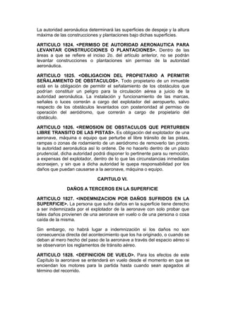 La autoridad aeronáutica determinará las superficies de despeje y la altura
máxima de las construcciones y plantaciones bajo dichas superficies.

ARTICULO 1824. <PERMISO DE AUTORIDAD AERONAUTICA PARA
LEVANTAR CONSTRUCCIONES O PLANTACIONES>. Dentro de las
áreas a que se refiere el inciso 2o. del artículo anterior, no se podrán
levantar construcciones o plantaciones sin permiso de la autoridad
aeronáutica.

ARTICULO 1825. <OBLIGACION DEL PROPIETARIO A PERMITIR
SEÑALAMIENTO DE OBSTACULOS>. Todo propietario de un inmueble
está en la obligación de permitir el señalamiento de los obstáculos que
podrían constituir un peligro para la circulación aérea a juicio de la
autoridad aeronáutica. La instalación y funcionamiento de las marcas,
señales o luces correrán a cargo del explotador del aeropuerto, salvo
respecto de los obstáculos levantados con posterioridad al permiso de
operación del aeródromo, que correrán a cargo de propietario del
obstáculo.

ARTICULO 1826. <REMOSION DE OBSTACULOS QUE PERTURBEN
LIBRE TRANSITO DE LAS PISTAS>. Es obligación del explotador de una
aeronave, máquina o equipo que perturbe el libre tránsito de las pistas,
rampas o zonas de rodamiento de un aeródromo de removerlo tan pronto
la autoridad aeronáutica así lo ordene. De no hacerlo dentro de un plazo
prudencial, dicha autoridad podrá disponer lo pertinente para su remoción,
a expensas del explotador, dentro de lo que las circunstancias inmediatas
aconsejen, y sin que a dicha autoridad le quepa responsabilidad por los
daños que puedan causarse a la aeronave, máquina o equipo.

                             CAPITULO VI.

              DAÑOS A TERCEROS EN LA SUPERFICIE

ARTICULO 1827. <INDEMNIZACION POR DAÑOS SUFRIDOS EN LA
SUPERFICIE>. La persona que sufra daños en la superficie tiene derecho
a ser indemnizada por el explotador de la aeronave con solo probar que
tales daños provienen de una aeronave en vuelo o de una persona o cosa
caída de la misma.

Sin embargo, no habrá lugar a indemnización si los daños no son
consecuencia directa del acontecimiento que los ha originado, o cuando se
deban al mero hecho del paso de la aeronave a través del espacio aéreo si
se observaron los reglamentos de tránsito aéreo.

ARTICULO 1828. <DEFINICION DE VUELO>. Para los efectos de este
Capítulo la aeronave se entenderá en vuelo desde el momento en que se
enciendan los motores para la partida hasta cuando sean apagados al
término del recorrido.
 
