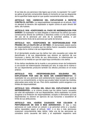 Si se trata de una aeronave más ligera que el aire, la expresión "en vuelo"
se aplica al período comprendido desde el momento en que se desprende
de la superficie hasta aquel en que quede nuevamente amarrada a ésta.

ARTICULO 1829. <DERECHO DEL EXPLOTADOR A REPETIR
CONTRA EL AUTOR>. La responsabilidad consagrada en el artículo 1827
no afectará el derecho del explotador a repetir contra el autor directo del
daño, silo hubiere.

ARTICULO 1830. <EXEPCIONES AL PAGO DE INDEMNIZACION POR
DAÑOS>. El explotador no está obligado a indemnizar los daños que sean
consecuencia directa de conflictos o disturbios civiles o si ha sido privado
del uso de la aeronave por acto de la autoridad pública, o por
apoderamiento ilícito de la aeronave por parte de terceros.

ARTICULO 1831. <EXEPCIONES DE RESPONSABILIDAD POR
PRUEBA DE LA CULPA DE LA VICTIMA>. El demandado estará exento
de responsabilidad si prueba que los daños fueron causados únicamente
por culpa de la víctima o de sus dependientes.

Si el demandado prueba que los daños han sido causados por culpa del
damnificado o de sus dependientes que obraron en ejercicio de sus
funciones y dentro del límite de sus atribuciones, la indemnización se
reducirá en la medida en que tal culpa haya contribuido a los daños.

Si los daños resultantes de la muerte o una persona sirven de fundamento
a una acción de indemnización intentada por otra, la culpa de la víctima o
de sus dependientes producirá también los efectos previstos en el inciso
anterior.

ARTICULO        1832.     <RESPONSABILIDAD          SOLIDARIA       DEL
EXPLOTADOR POR USO DE NAVE SIN CONSENTIMIENTO>. El
explotador de una aeronave será solidariamente responsable con quien la
use sin su consentimiento, a menos que pruebe haber tomado las medidas
adecuadas para evitar tal uso. Pero dicho explotador podrá acogerse a os
límites de responsabilidad.

ARTICULO 1833. <PRUEBA DEL DOLO DEL EXPLOTADOR O SUS
DEPENDIENTES>. si la víctima prueba que los daños fueron causados
por dolo del explotador o de sus dependientes, dicho explotador no podrá
acogerse a la limitación de responsabilidad, excepto si demuestra que sus
dependientes no obraron en ejercicio de sus funciones o excedieron el
límite de sus atribuciones.

ARTICULO 1834. <DAÑOS CAUSADOS POR COLISION O
PERTURBACION DE DOS O MAS AERONAVES>. Si dos o más
aeronaves en vuelo entran en colisión o se perturban entre sí y resultan
daños reparables según el artículo 1827, o si dos o más aeronaves
ocasionan conjuntamente tales daños, cada una de las aeronaves se
considera como causante del daño y el explotador respectivo será
 