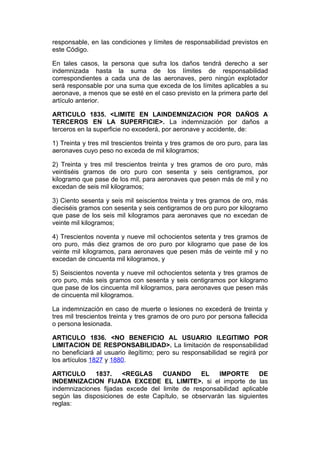 responsable, en las condiciones y límites de responsabilidad previstos en
este Código.

En tales casos, la persona que sufra los daños tendrá derecho a ser
indemnizada hasta la suma de los límites de responsabilidad
correspondientes a cada una de las aeronaves, pero ningún explotador
será responsable por una suma que exceda de los límites aplicables a su
aeronave, a menos que se esté en el caso previsto en la primera parte del
artículo anterior.

ARTICULO 1835. <LIMITE EN LAINDEMNIZACION POR DAÑOS A
TERCEROS EN LA SUPERFICIE>. La indemnización por daños a
terceros en la superficie no excederá, por aeronave y accidente, de:

1) Treinta y tres mil trescientos treinta y tres gramos de oro puro, para las
aeronaves cuyo peso no exceda de mil kilogramos;

2) Treinta y tres mil trescientos treinta y tres gramos de oro puro, más
veintiséis gramos de oro puro con sesenta y seis centigramos, por
kilogramo que pase de los mil, para aeronaves que pesen más de mil y no
excedan de seis mil kilogramos;

3) Ciento sesenta y seis mil seiscientos treinta y tres gramos de oro, más
dieciséis gramos con sesenta y seis centigramos de oro puro por kilogramo
que pase de los seis mil kilogramos para aeronaves que no excedan de
veinte mil kilogramos;

4) Trescientos noventa y nueve mil ochocientos setenta y tres gramos de
oro puro, más diez gramos de oro puro por kilogramo que pase de los
veinte mil kilogramos, para aeronaves que pesen más de veinte mil y no
excedan de cincuenta mil kilogramos, y

5) Seiscientos noventa y nueve mil ochocientos setenta y tres gramos de
oro puro, más seis gramos con sesenta y seis centigramos por kilogramo
que pase de los cincuenta mil kilogramos, para aeronaves que pesen más
de cincuenta mil kilogramos.

La indemnización en caso de muerte o lesiones no excederá de treinta y
tres mil trescientos treinta y tres gramos de oro puro por persona fallecida
o persona lesionada.

ARTICULO 1836. <NO BENEFICIO AL USUARIO ILEGITIMO POR
LIMITACION DE RESPONSABILIDAD>. La limitación de responsabilidad
no beneficiará al usuario ilegítimo; pero su responsabilidad se regirá por
los artículos 1827 y 1880.

ARTICULO      1837.    <REGLAS     CUANDO       EL    IMPORTE      DE
INDEMNIZACION FIJADA EXCEDE EL LIMITE>. si el importe de las
indemnizaciones fijadas excede del limite de responsabilidad aplicable
según las disposiciones de este Capítulo, se observarán las siguientes
reglas:
 