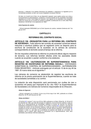 personas, o referente a los estados financieros de entidades u organismos no regulados por la
    normatividad societaria, es decir, por la que el legislador se propuso reformar.

    Se trata, en el sentir de la Corte, de una disposición especial, cuyos sujetos activos son única y
    exclusivamente los administradores, contadores y revisores fiscales de las sociedades mercantiles
    reguladas por el Libro II del Código de Comercio, cuyo régimen se ha extendido a las compañías
    civiles por norma que en la fecha ha recibido el respaldo constitucional de la Corte (Sala Plena.
    Sentencia C-435-96 del 12 de septiembre de 1996)".

    Corte Suprema de Justicia

     - Artículo declarado EXEQUIBLE por la Corte Suprema de Justicia, mediante Sentencia del 7 de
    julio de 1977.


                                           CAPITULO V.

                       REFORMAS DEL CONTRATO SOCIAL

ARTICULO 158. <REQUISITOS PARA LA REFORMA DEL CONTRATO
DE SOCIEDAD>. Toda reforma del contrato de sociedad comercial deberá
reducirse a escritura pública que se registrará como se dispone para la
escritura de constitución de la sociedad, en la cámara de comercio
correspondiente al domicilio social al tiempo de la reforma.

Sin los requisitos anteriores la reforma no producirá efecto alguno respecto
de terceros. Las reformas tendrán efectos entre los asociados desde
cuando se acuerden o pacten conforme a los estatutos.

ARTICULO 159. <AUTORIZACION DE SUPERINTENDENCIA PARA
REGISTRO DE ESCRITURAS DE REFORMA SOCIAL>. <ENTIDADES
SOMETIDAS AL CONTROL DE SUPERSOCIEDADES - AUTORIZACION
PARA REGISTRO>. <Artículo subrogado por el artículo 13 de la Ley 44 de
1981. El nuevo texto es el siguiente:>

Las cámaras de comercio se abstendrán de registrar las escrituras de
reforma sin la previa autorización de la Superintendencia, cuando se trate
de sociedades sometidas a su control.

La violación de esta disposición será sancionada con multas de cien a
quinientos mil pesos que impondrá la Su- dra <SIC> la Superintendencia
de Sociedades a la Cámara de Comercio responsable de la infracción.
    <Notas de Vigencia>

    - Artículo subrogado por el artículo 13 de la Ley 44 de mayo 6 de 1981, publicada en el Diario
    Oficial No. 35.776, del 8 de junio de 1981.

    <Notas del Editor>

    - El artículo 84, numeral 7, de la Ley 222 de 1995, publicada en el Diario Oficial No. 42.156 del 20
    de diciembre de 1995, que trata del concepto de vigilancia y de las funciones relativas a ésta por
    parte de la Superintendencia de Sociedades, establece la función de autorizar las reformas
    estatutarias consistentes en fusión y escisión. Por su parte, el artículo 85, numeral 2, que trata del
    concepto de control y de las funciones relativas a éste por parte de la misma Superintendencia,
    establece la función de autorizar la solemnización de toda reforma estatutaria. En el artículo 98,
    numeral 3, inciso 1o., que trata de la providencia de apertura del trámite de concordato, se
    establece que el deudor debe obtener la autorización de la Superintendencia, entre otras
    actividades, para efectuar reformas estatutarias.
 