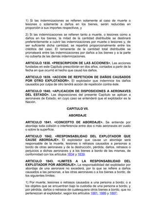 1) Si las indemnizaciones se refieren solamente al caso de muerte o
lesiones o solamente a daños en los bienes, serán reducidas en
proporción a sus importes respectivos, y

2) Si las indemnizaciones se refieren tanto a muerte, o lesiones como a
daños en los bienes, la mitad de la cantidad distribuible se destinará
preferentemente a cubrir las indemnizaciones por muerte o lesiones y, de
ser suficiente dicha cantidad, se repartirá proporcionalmente entre los
créditos del caso. El remanente de la cantidad total distribuible se
prorrateará entre las indemnizaciones por daños a los bienes y a la parte
no cubierta de las demás indemnizaciones.

ARTICULO 1838. <PRESCRIPCION DE LAS ACCIONES>. Las acciones
fundadas en este Capítulo prescribirán en dos años, contados a partir de la
fecha en que ocurrió el hecho que causó los daños.

ARTICULO 1839. <ACCION DE REPETICION DE DAÑOS CAUSADOS
POR OTRO EXPLOTADOR>. El explotador que indemnice los daños
causados por culpa de otro tendrá acción de repetición contra éste.

ARTICULO 1840. <APLICACION DE DISPOSICIONES A AERONAVES
DEL ESTADO>. Las disposiciones del presente Capítulo se aplican a
aeronaves de Estado, en cuyo caso se entenderá que el explotador es la
Nación.

                             CAPITULO VII.

                              ABORDAJE

ARTICULO 1841. <CONCEPTO DE ABORDAJE>. Se entiende por
abordaje toda colisión o interferencia entre dos o más aeronaves en vuelo
o sobre la superficie.

ARTICULO 1842. <RESPONSABILIDAD DEL EXPLOTADOR QUE
CAUSE ABORDAJE>. El explotador que cause un abordaje será
responsable de la muerte, lesiones o retrasos causados a personas a
bordo de otras aeronaves y de la destrucción, pérdida, daños, retrasos o
perjuicios a dichas aeronaves y a los bienes a bordo de las mismas, de
conformidad con los artículos 1834 y 1839.

ARTICULO 1843. <LIMITES A LA RESPONSABILIDAD DEL
EXPLOTADOR POR ABORDAJE>. La responsabilidad del explotador por
abordaje de una aeronave no excederá, por lo que se refiere a daños
causados a las personas, a las otras aeronaves o a los bienes a bordo, de
los siguientes límites:

1) Por muerte, lesiones o retrasos causados a una persona a bordo; o a
los objetos que se encuentran bajo la custodia de una persona a bordo, y
por pérdida, daños o retrasos de cualesquiera otros bienes a bordo, que no
pertenezcan al explotador, según los artículos 1881, 1886 y 1887;
 