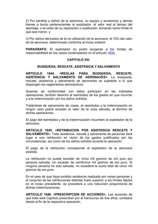 2) Por pérdida o daños de la aeronave, su equipo y accesorios y demás
bienes a bordo pertenecientes al explotador, el valor real al tiempo del
abordaje, o el costo de su reparación o sustitución, tomando como límite el
que sea menor, y

3) Por daños derivados de la no utilización de la aeronave, el 10% del valor
de tal aeronave, determinado conforme al inciso anterior.

PARAGRAFO. El explotador no podrá acogerse a los límites de
responsabilidad en los casos contemplados en el artículo 1833.

                             CAPITULO VIII.

        BUSQUEDA, RESCATE, ASISTENCIA Y SALVAMENTO

ARTICULO 1844. <REGLAS PARA BUSQUEDA, RESCATE,
ASISTENCIA Y SALVAMENTO DE AERONAVES>. La búsqueda,
rescate, asistencia y salvamento de aeronaves se sujetarán a lo que
dispongan los reglamentos aeronáuticos.

Quienes de conformidad con éstos participen en las indicadas
operaciones, tendrán derecho al reembolso de los gastos en que incurran
y a la indemnización por los daños sufridos.

Tratándose de salvamento de cosas, el reembolso y la indemnización en
ningún caso podrá exceder el valor de la cosa salvada, al término de
dichas operaciones.

El pago del reembolso y de la indemnización incumben al explotador de la
aeronave.

ARTICULO 1845. <RETRIBUCION POR ASISTENCIA RESCATE Y
SALVAMENTO>. Toda asistencia, rescate y salvamento de personas dará
lugar a una retribución en razón de los gastos justificados por las
circunstancias, así como de los daños sufridos durante la operación.

El pago de la retribución corresponde al explotador de la aeronave
asistida.

La retribución no puede exceder de cinco mil gramos de oro puro por
persona salvada, sin exceder de veinticinco mil gramos de oro puro. Si
ninguna persona ha sido salvada, no excederá la suma total de cinco mil
gramos de oro puro.

En el caso de que haya existido asistencia realizada por varias personas y
el conjunto de las retribuciones debidas fuere superior a los límites fijados
en el inciso precedente, se procederá a una reducción proporcional de
dichas indemnizaciones.

ARTICULO 1846. <PRESCRIPCION DE ACCIONES>. Las acciones de
que trata este Capítulo prescriben por el transcurso de dos años, contados
desde el fin de la respectiva operación.
 