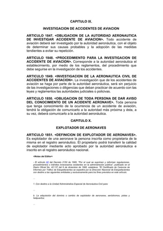 CAPITULO IX.

              INVESTIGACION DE ACCIDENTES DE AVIACION

ARTICULO 1847. <OBLIGACION DE LA AUTORIDAD AERONAUTICA
DE INVESTIGAR ACCIDENTE DE AVIACION>. Todo accidente de
aviación deberá ser investigado por la autoridad aeronáutica, con el objeto
de determinar sus causas probables y la adopción de las medidas
tendientes a evitar su repetición.

ARTICULO 1848. <PROCEDIMIENTO PARA LA INVESTIGACION DE
ACCIDENTE DE AVIACION>. Corresponde a la autoridad aeronáutica el
establecimiento, por medio de los reglamentos, del procedimiento que
debe seguirse en la investigación de los accidentes.

ARTICULO 1849. <INVESTIGACION DE LA AERONAUTICA CIVIL DE
ACCIDENTES DE AVIACION>. La investigación que de los accidentes de
aviación se haga por parte de la autoridad aeronáutica, será sin perjuicio
de las investigaciones o diligencias que deban practicar de acuerdo con las
leyes y reglamentos las autoridades judiciales o policivas.

ARTICULO 1850. <OBLIGACION DE TODA PERSONA DE DAR AVISO
DEL CONOCIMIENTO DE UN ACIDENTE AERONAVE>. Toda persona
que tenga conocimiento de la ocurrencia de un accidente de aviación,
tendrá la obligación de comunicarlo a la autoridad más próxima y ésta, a
su vez, deberá comunicarlo a la autoridad aeronáutica.

                                          CAPITULO X.

                           EXPLOTADOR DE AERONAVES

ARTICULO 1851. <DEFINICION DE EXPLOTADOR DE AERONAVES>.
Es explotador de una aeronave la persona inscrita como propietaria de la
misma en el registro aeronáutico. El propietario podrá transferir la calidad
de explotador mediante acto aprobado por la autoridad aeronáutica e
inscrito en el registro aeronáutico nacional.
    <Notas del Editor>

    - El artículo 82 del Decreto 2150 de 1995, "Por el cual se suprimen y reforman regulaciones,
    procedimientos o trámites innecesarios existentes en la administración pública", publicado en el
    Diario Oficial No. 42.137 del 6 de diciembre de 1995, establece: "El Certificado de Carencia de
    Informes por Tráfico de Estupefacientes se expedirá por la Dirección Nacional de Estupefacientes
    con destino a las siguientes entidades y exclusivamente para los fines previstos en este artículo:

    ...

    1. Con destino a la Unidad Administrativa Especial de Aeronáutica Civil para:

    ...

    b. La adquisición del dominio o cambio de explotador de aeronaves, aeródromos, pistas y
    helipuertos;

    ...
 