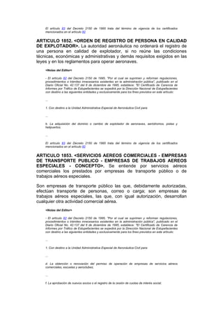 El artículo 83 del Decreto 2150 de 1995 trata del término de vigencia de los certificados
    mencionados en el artículo 82


ARTICULO 1852. <ORDEN DE REGISTRO DE PERSONA EN CALIDAD
DE EXPLOTADOR>. La autoridad aeronáutica no ordenará el registro de
una persona en calidad de explotador, si no reúne las condiciones
técnicas, económicas y administrativas y demás requisitos exigidos en las
leyes y en los reglamentos para operar aeronaves.
    <Notas del Editor>

    - El artículo 82 del Decreto 2150 de 1995, "Por el cual se suprimen y reforman regulaciones,
    procedimientos o trámites innecesarios existentes en la administración pública", publicado en el
    Diario Oficial No. 42.137 del 6 de diciembre de 1995, establece: "El Certificado de Carencia de
    Informes por Tráfico de Estupefacientes se expedirá por la Dirección Nacional de Estupefacientes
    con destino a las siguientes entidades y exclusivamente para los fines previstos en este artículo:

    ...

    1. Con destino a la Unidad Administrativa Especial de Aeronáutica Civil para:

    ...

    b. La adquisición del dominio o cambio de explotador de aeronaves, aeródromos, pistas y
    helipuertos;

    ...

    El artículo 83 del Decreto 2150 de 1995 trata del término de vigencia de los certificados
    mencionados en el artículo 82


ARTICULO 1853. <SERVICIOS AEREOS COMERCIALES - EMPRESAS
DE TRANSPORTE PUBLICO - EMPRESAS DE TRABAJOS AEREOS
ESPECIALES - CONCEPTO>. Se entiende por servicios aéreos
comerciales los prestados por empresas de transporte público o de
trabajos aéreos especiales.

Son empresas de transporte público las que, debidamente autorizadas,
efectúan transporte de personas, correo o carga; son empresas de
trabajos aéreos especiales, las que, con igual autorización, desarrollan
cualquier otra actividad comercial aérea.
    <Notas del Editor>

    - El artículo 82 del Decreto 2150 de 1995, "Por el cual se suprimen y reforman regulaciones,
    procedimientos o trámites innecesarios existentes en la administración pública", publicado en el
    Diario Oficial No. 42.137 del 6 de diciembre de 1995, establece: "El Certificado de Carencia de
    Informes por Tráfico de Estupefacientes se expedirá por la Dirección Nacional de Estupefacientes
    con destino a las siguientes entidades y exclusivamente para los fines previstos en este artículo:

    ...

    1. Con destino a la Unidad Administrativa Especial de Aeronáutica Civil para:

    ...

    d. La obtención o renovación del permiso de operación de empresas de servicios aéreos
    comerciales, escuelas y aeroclubes;

    ...

    f. La aprobación de nuevos socios o el registro de la cesión de cuotas de interés social;
 