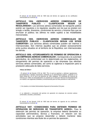...

    El artículo 83 del Decreto 2150 de 1995 trata del término de vigencia de los certificados
    mencionados en el artículo 82


ARTICULO 1854. <SERVICIOS AEREOS COMERCIALES DE
TANSPORTE            PUBLICO        -    CLASIFICACION         SEGUN        LA
REGULARIDAD>. Los servicios aéreos comerciales de transporte público
podrán ser regulares o no regulares; aquellos son los que se prestan con
arreglo a tarifas, itinerarios, condiciones de servicio y horarios fijos que se
anuncian al público; los últimos no están sujetos a las modalidades
mencionadas.

ARTICULO 1855. <SERVICIOS AEREOS COMERCIALES DE
TANSPORTE PUBLICO - CLASIFICACION SEGUN LOS SITIOS
CUBIERTOS>. Los servicios aéreos comerciales pueden ser internos o
internacionales. Son internos aquellos que se prestan exclusivamente
entre puntos situados en el territorio de la República; son internacionales
los demás.

ARTICULO 1856. <OTORGAMIENTO DE PERMISO DE OPERACION A
LAS EMPRESAS AEREAS COMERCIALES>. Corresponde a la autoridad
aeronáutica, de conformidad con lo determinado por los reglamentos, el
otorgamiento del permiso de operación a las empresas que efectúen
servicios aéreos comerciales, así como la vigilancia e inspección para la
prestación adecuada de tales servicios.
    <Notas del Editor>

    - El artículo 82 del Decreto 2150 de 1995, "Por el cual se suprimen y reforman regulaciones,
    procedimientos o trámites innecesarios existentes en la administración pública", publicado en el
    Diario Oficial No. 42.137 del 6 de diciembre de 1995, establece: "El Certificado de Carencia de
    Informes por Tráfico de Estupefacientes se expedirá por la Dirección Nacional de Estupefacientes
    con destino a las siguientes entidades y exclusivamente para los fines previstos en este artículo:

    ...

    1. Con destino a la Unidad Administrativa Especial de Aeronáutica Civil para:

    ...

    d. La obtención o renovación del permiso de operación de empresas de servicios aéreos
    comerciales, escuelas y aeroclubes;

    ...

    El artículo 83 del Decreto 2150 de 1995 trata del término de vigencia de los certificados
    mencionados en el artículo 82


ARTICULO 1857. <CONDICIONES PARA OBTENER PERMISO DE
OPERACION DE SERVICIOS DE TRANSPORTE AEREO>. Para la
obtención del permiso de operación, la empresa deberá demostrar su
capacidad administrativa, técnica y financiera, en relación con las
actividades que se propone desarrollar y deberá mantener tales
condiciones mientras sea titular de un permiso de operación.
 