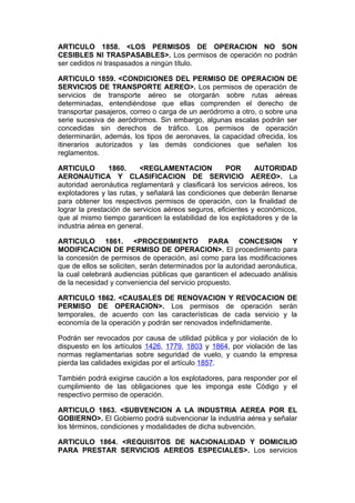ARTICULO 1858. <LOS PERMISOS DE OPERACION NO SON
CESIBLES NI TRASPASABLES>. Los permisos de operación no podrán
ser cedidos ni traspasados a ningún título.

ARTICULO 1859. <CONDICIONES DEL PERMISO DE OPERACION DE
SERVICIOS DE TRANSPORTE AEREO>. Los permisos de operación de
servicios de transporte aéreo se otorgarán sobre rutas aéreas
determinadas, entendiéndose que ellas comprenden el derecho de
transportar pasajeros, correo o carga de un aeródromo a otro, o sobre una
serie sucesiva de aeródromos. Sin embargo, algunas escalas podrán ser
concedidas sin derechos de tráfico. Los permisos de operación
determinarán, además, los tipos de aeronaves, la capacidad ofrecida, los
itinerarios autorizados y las demás condiciones que señalen los
reglamentos.

ARTICULO        1860.     <REGLAMENTACION            POR      AUTORIDAD
AERONAUTICA Y CLASIFICACION DE SERVICIO AEREO>. La
autoridad aeronáutica reglamentará y clasificará los servicios aéreos, los
explotadores y las rutas, y señalará las condiciones que deberán llenarse
para obtener los respectivos permisos de operación, con la finalidad de
lograr la prestación de servicios aéreos seguros, eficientes y económicos,
que al mismo tiempo garanticen la estabilidad de los explotadores y de la
industria aérea en general.

ARTICULO 1861. <PROCEDIMIENTO PARA CONCESION Y
MODIFICACION DE PERMISO DE OPERACION>. El procedimiento para
la concesión de permisos de operación, así como para las modificaciones
que de ellos se soliciten, serán determinados por la autoridad aeronáutica,
la cual celebrará audiencias públicas que garanticen el adecuado análisis
de la necesidad y conveniencia del servicio propuesto.

ARTICULO 1862. <CAUSALES DE RENOVACION Y REVOCACION DE
PERMISO DE OPERACION>. Los permisos de operación serán
temporales, de acuerdo con las características de cada servicio y la
economía de la operación y podrán ser renovados indefinidamente.

Podrán ser revocados por causa de utilidad pública y por violación de lo
dispuesto en los artículos 1426, 1779, 1803 y 1864, por violación de las
normas reglamentarias sobre seguridad de vuelo, y cuando la empresa
pierda las calidades exigidas por el artículo 1857.

También podrá exigirse caución a los explotadores, para responder por el
cumplimiento de las obligaciones que les imponga este Código y el
respectivo permiso de operación.

ARTICULO 1863. <SUBVENCION A LA INDUSTRIA AEREA POR EL
GOBIERNO>. El Gobierno podrá subvencionar la industria aérea y señalar
los términos, condiciones y modalidades de dicha subvención.

ARTICULO 1864. <REQUISITOS DE NACIONALIDAD Y DOMICILIO
PARA PRESTAR SERVICIOS AEREOS ESPECIALES>. Los servicios
 