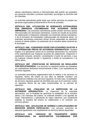 aéreos colombianos internos e internacionales sólo podrán ser prestados
por personas naturales o jurídicas nacionales, que tengan su domicilio real
en Colombia.

La autoridad aeronáutica podrá exigir que ciertos servicios se presten por
personas organizadas jurídicamente en forma de sociedad.

ARTICULO 1865. <UTILIZACION DE AERONAVES EXTRANJERAS
POR EMPRESAS COLOMBIANAS POR ACUERDOS ENTRE
EMPRESAS>. Las empresas colombianas podrán prestar servicios aéreos
internacionales con aeronaves extranjeras, cuando así resulte de acuerdos
de colaboración o integración realizados con empresas aéreas extranjeras,
o de la formación de sociedades multinacionales de transporte aéreo. La
autoridad aeronáutica autorizará dichas formas especiales de operación
cuando el interés público y la protección de la industria aérea nacional así
lo aconsejen.

ARTICULO 1866. <CONVENIOS ENTRE EXPLOTADORES SUJETOS A
LA APROBACION PREVIA DE AUTORIDAD AERONAUTICA>. Quedan
sujetos a la aprobación previa de la autoridad aeronáutica los convenios
entre explotadores que impliquen acuerdos de colaboración, integración o
explotación conjunta, conexión, consolidación o fusión de servicios, o que
de cualquier manera tiendan a regularizar o limitar la competencia o el
tráfico aéreo.

ARTICULO 1867. <PRESTACION DE SERVICIOS NO REGULARES
POR EXPLOTADORES>. Los servicios no regulares podrán ser prestados
por explotadores dedicados exclusivamente a ellos, o por explotadores de
servicios regulares.

La autoridad aeronáutica reglamentará todo lo relativo a los servicios no
regulares, dentro del criterio de que ellos no deberán constituir una
competencia indebida a los servicios regulares. En todo caso, el explotador
de servicios regulares gozará de prioridad para que se le autoricen vuelos
no regulares dentro de las rutas comprendidas en su permiso de
operación.

ARTICULO 1868. <FINALIDAD DE LA INSPECCION DE LA
AUTORIDAD AERONAUTICA>. La inspección de la autoridad
aeronáutica, con la finalidad de garantizar la estabilidad de la industria
aérea y los intereses del público, se extiende también a los agentes de
viajes, intermediarios u operadores de viajes colectivos, que usualmente
explotan la industria del turismo en colaboración o en conexión con
servicios aéreos.

ARTICULO 1869. <APLICACION DE NORMAS A EXPLOTADORES DE
SERVICIOS AEREOS ESPECIALES>. Los artículos anteriores se
aplicarán igualmente a los explotadores de servicios aéreos especiales.

ARTICULO   1870.   <SERVICIO  DE  TRANSPORTE   AEREO
INTERNACIONAL    EN   AEROPUERTOS  COLOMBIANOS   POR
 