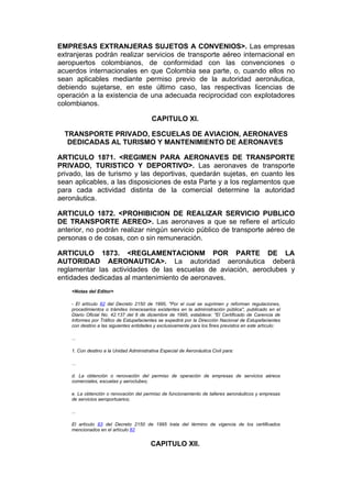 EMPRESAS EXTRANJERAS SUJETOS A CONVENIOS>. Las empresas
extranjeras podrán realizar servicios de transporte aéreo internacional en
aeropuertos colombianos, de conformidad con las convenciones o
acuerdos internacionales en que Colombia sea parte, o, cuando ellos no
sean aplicables mediante permiso previo de la autoridad aeronáutica,
debiendo sujetarse, en este último caso, las respectivas licencias de
operación a la existencia de una adecuada reciprocidad con explotadores
colombianos.

                                          CAPITULO XI.

  TRANSPORTE PRIVADO, ESCUELAS DE AVIACION, AERONAVES
   DEDICADAS AL TURISMO Y MANTENIMIENTO DE AERONAVES

ARTICULO 1871. <REGIMEN PARA AERONAVES DE TRANSPORTE
PRIVADO, TURISTICO Y DEPORTIVO>. Las aeronaves de transporte
privado, las de turismo y las deportivas, quedarán sujetas, en cuanto les
sean aplicables, a las disposiciones de esta Parte y a los reglamentos que
para cada actividad distinta de la comercial determine la autoridad
aeronáutica.

ARTICULO 1872. <PROHIBICION DE REALIZAR SERVICIO PUBLICO
DE TRANSPORTE AEREO>. Las aeronaves a que se refiere el artículo
anterior, no podrán realizar ningún servicio público de transporte aéreo de
personas o de cosas, con o sin remuneración.

ARTICULO 1873. <REGLAMENTACIONM POR PARTE DE LA
AUTORIDAD AERONAUTICA>. La autoridad aeronáutica deberá
reglamentar las actividades de las escuelas de aviación, aeroclubes y
entidades dedicadas al mantenimiento de aeronaves.
    <Notas del Editor>

    - El artículo 82 del Decreto 2150 de 1995, "Por el cual se suprimen y reforman regulaciones,
    procedimientos o trámites innecesarios existentes en la administración pública", publicado en el
    Diario Oficial No. 42.137 del 6 de diciembre de 1995, establece: "El Certificado de Carencia de
    Informes por Tráfico de Estupefacientes se expedirá por la Dirección Nacional de Estupefacientes
    con destino a las siguientes entidades y exclusivamente para los fines previstos en este artículo:

    ...

    1. Con destino a la Unidad Administrativa Especial de Aeronáutica Civil para:

    ...

    d. La obtención o renovación del permiso de operación de empresas de servicios aéreos
    comerciales, escuelas y aeroclubes;

    e. La obtención o renovación del permiso de funcionamiento de talleres aeronáuticos y empresas
    de servicios aeroportuarios;

    ...

    El artículo 83 del Decreto 2150 de 1995 trata del término de vigencia de los certificados
    mencionados en el artículo 82


                                         CAPITULO XII.
 