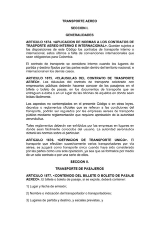 TRANSPORTE AEREO

                                 SECCION I.

                             GENERALIDADES

ARTICULO 1874. <APLICACION DE NORMAS A LOS CONTRATOS DE
TRASPORTE AEREO INTERNO E INTERNACIONAL>. Quedan sujetos a
las disposiciones de este Código los contratos de transporte interno o
internacional, estos últimos a falta de convenciones internacionales que
sean obligatorias para Colombia.

El contrato de transporte se considera interno cuando los lugares de
partida y destino fijados por las partes están dentro del territorio nacional, e
internacional en los demás casos.

ARTICULO 1875. <CLAUSULAS DEL CONTRATO DE TRASPORTE
AEREO>. Las cláusulas del contrato de transporte celebrado con
empresarios públicos deberán hacerse conocer de los pasajeros en el
billete o boleto de pasaje, en los documentos de transporte que se
entreguen a éstos o en un lugar de las oficinas de aquéllos en donde sean
leídas fácilmente.

Los aspectos no contemplados en el presente Código o en otras leyes,
decretos o reglamentos oficiales que se refieran a las condiciones del
transporte, podrán ser regulados por las empresas aéreas de transporte
público mediante reglamentación que requiere aprobación de la autoridad
aeronáutica.

Tales reglamentos deberán ser exhibidos por las empresas en lugares en
donde sean fácilmente conocidos del usuario. La autoridad aeronáutica
dictará las normas sobre el particular.

ARTICULO 1876. <DEFINICION DE TRANSPORTE UNICO>. El
transporte que efectúen sucesivamente varios transportadores por vía
aérea, se juzgará como transporte único cuando haya sido considerado
por las partes como una sola operación, ya sea que se formalice por medio
de un solo contrato o por una serie de ellos.

                                SECCION II.

                     TRANSPORTE DE PASAJEROS

ARTICULO 1877. <CONTENIDO DEL BILLETE O BOLETO DE PASAJE
AEREO>. El billete o boleto de pasaje, si se expide, deberá contener:

1) Lugar y fecha de emisión;

2) Nombre o indicación del transportador o transportadores;

3) Lugares de partida y destino, y escalas previstas, y
 