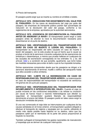 4) Precio del transporte.

El pasajero podrá exigir que se inserte su nombre en el billete o boleto.

ARTICULO 1878. <REDUCCION POR DESISTIMIENTO DEL VIAJE POR
EL PASAJERO>. En los casos de desistimiento del viaje por parte del
pasajero, las empresas de transporte público podrán fijar porcentajes de
reducción en la devolución del valor del pasaje, conforme a los
reglamentos de la empresa, aprobados por la autoridad aeronáutica.

ARTICULO 1879. <EXIGENCIA DE DOCUMENTACION AL PASAJERO
ANTES DE ABORDAR LA NAVE>. El transportador podrá exigir a cada
pasajero antes de abordar la nave la documentación necesaria para
desembarcar en el punto de destino.

ARTICULO 1880. <RESPONSABILIDAD DEL TRANSPORTADOR POR
DAÑO EN CASO DE MUERTE O LESION DEL PASAJERO>. El
transportador es responsable del daño causado en caso de muerte o
lesión del pasajero, con la sola prueba de que el hecho que lo causó se
produjo a bordo de la aeronave o durante cualquiera de las operaciones de
embarque o desembarque, a menos que pruebe hallarse en cualquiera de
las causales de exoneración consagradas en los ordinales 1o. y 3o. del
artículo 1003 y a condición de que acredite, igualmente, que tomó todas
las medidas necesarias para evitar el daño o que le fue imposible tomarlas.

Dichas operaciones comprenden desde que los pasajeros se dirigen a la
aeronave abandonando el terminal, muelle o edificio del aeropuerto hasta
que ellos acceden a sitios similares.

ARTICULO 1881. <LIMITE EN LA INDEMNIZACION EN CASO DE
RESPONSABILIDAD DEL TRASPORTADOR AEREO>. La indemnización
en caso de responsabilidad del transportador no excederá de veinticinco
mil gramos de oro puro por pasajero.

ARTICULO 1882. <RESPONSABILIDAD DEL TRANSPORTADOR POR
INCUMPLIMIENTO O INTERRUPCION DEL VIAJE>. Cuando el viaje no
pueda iniciarse en las condiciones estipuladas o se retrase su iniciación
por causa de fuerza mayor o razones metereológicas que afecten su
seguridad, el transportador quedará liberado de responsabilidad
devolviendo el precio del billete. El pasajero podrá en tales casos exigir la
devolución inmediata del precio.

Si una vez comenzado el viaje éste se interrumpiere por cualquiera de las
causas señaladas en el inciso anterior, el transportador quedará obligado a
efectuar el transporte de viajeros y equipajes por su cuenta, utilizando el
medio más rápido posible hasta dejarlos en su destino, salvo que los
pasajeros opten por el reembolso de la parte del precio proporcional al
trayecto no recorrido.

También sufragará el transportador los gastos razonables de manutención
y hospedaje que se deriven de cualquier interrupción.
 