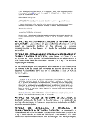 - Para la interpretación de este artículo, en lo pertinente a multas, debe tenerse en cuenta lo
    dispuesto por el artículo 86, numeral 3, de la Ley 222 de 1995, publicada en el Diario Oficial No.
    42.156 del 20 de diciembre de 1995.

    El texto referido es el siguiente:

    ARTICULO 86. Además la Superintendencia de Sociedades cumplirá las siguientes funciones:

    3. Imponer sanciones o multas, sucesivas o no, hasta de doscientos salarios mínimos legales
    mensuales, cualquiera sea el caso, a quienes incumplan sus órdenes, la ley o los estatutos.

    <Legislación Anterior>

    Texto original del Código de Comercio:

    ARTÍCULO 159. Las cámaras de comercio se abstendrán de registrar las escrituras de reforma sin
    la previa autorización de la Superintendencia, cuando se trate de sociedades sometidas a su
    control.


ARTICULO 160. <REGISTRO DE ESCRITURAS DE REFORMA SOCIAL-
SUCURSALES>. Las escrituras en que consten las reformas del contrato
social se registrarán también en las cámaras de comercio
correspondientes a los lugares en donde la sociedad establezca
sucursales.

ARTICULO 161. <MECANISMOS DE REFORMA EN SOCIEDADES POR
CUOTAS O PARTES DE INTERES>. <Ver Notas del Editor> En las
sociedades por cuotas o partes de interés las reformas se adoptarán con el
voto favorable de todos los asociados, siempre que la ley o los estatutos
no prevengan otra cosa.

En las sociedades por acciones podrán adoptarse con el voto favorable de
un número plural de socios con no menos del setenta por ciento de las
acciones representadas, salvo que en los estatutos se exija un número
mayor de votos.
    <Notas del Editor>

    - El artículo 68 de la Ley 222 de 1995 (Título I "REGIMEN DE SOCIEDADES", Capítulo VII
    "SOCIEDAD ANONIMA", Sección IV "OTRAS DISPOSICIONES"), publicada en el Diario Oficial
    No. 42.156 del 20 de diciembre de 1995, trata del quórum y mayorías en el caso de asambleas de
    sociedades anónimas, y establece, con algunas excepciones no pertinentes a este artículo del
    Código, que las decisiones de la asamblea de accionistas se tomarán por mayoría de los votos
    presentes, salvo que se trate de una sociedad cuyas acciones no se negocien en el mercado
    público de valores, en cuyo caso, si así lo disponen los estatutos, podrán pactarse mayorías
    superiores a las indicadas.

    El artículo 20 de la Ley 222 de 1995 establece una mayoría diferente al concepto general, para el
    caso de "OTRO MECANISMO PARA LA TOMA DE DECISIONES".


ARTICULO 162. <CLASES DE REFORMAS ESTATUTARIAS>. La
disolución anticipada, la fusión, la transformación y la restitución de
aportes a los asociados en los casos expresamente autorizados por la ley,
son reformas estatutarias.

ARTICULO         163.    <DESIGNACION           O     REVOCACION           DE
ADMINISTRADORES O REVISORES FISCALES>. La designación o
revocación de los administradores o de los revisores fiscales previstas en
la ley o en el contrato social no se considerará como reforma, sino como
desarrollo o ejecución del contrato, y no estará sujeta sino a simple registro
 