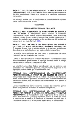 ARTICULO 1883. <RESPONSABILIDAD DEL TRANSPORTADOR POR
DAÑO CAUSADO POR EL RETARDO>. El transportador es responsable
del daño resultante del retardo en el transporte de pasajeros, equipajes o
mercancías.

Sin embargo, en este caso, el transportador no será responsable si prueba
que le fue imposible evitar el daño.

                              SECCION III.

               TRANSPORTE DE COSAS Y EQUIPAJES

ARTICULO 1884. <OBLIGACION DE TRANSPORTAR EL EQUIPAJE
DEL VIAJERO>. El transportador estará obligado a transportar
conjuntamente con los viajeros y dentro del precio del billete, el equipaje
de estos, con los límites de peso o volumen que fijen los reglamentos. El
exceso de equipaje será regulado en las condiciones del contrato de
transporte de que trata el artículo 1875.

ARTICULO 1885. <ANOTACION DEL REGLAMENTO DEL EQUIPAJE
EN EL BOLETO AEREO - ENTREGA DEL EQUIPAJE CON BOLETO>.
El equipaje de que trata el artículo anterior se anotará en un talón que
deberá contener las indicaciones que reglamentariamente se fijen.

La entrega de los equipajes se hará contra la presentación del talón,
cualquiera que sea la persona que lo exhiba.

La falta de dicha presentación dará derecho al transportador de cerciorarse
de la identidad de quien reclame el equipaje, pudiendo diferir la entrega
hasta cuando la identificación resulte suficiente.

La autoridad aeronáutica, habida consideración de los sistemas que
establezcan los empresarios públicos para garantizar la seguridad de los
equipajes, podrá autorizar que se prescinda del talón.

ARTICULO 1886. <RESPONSABILIDAD DEL TRANSPORTADOR
AEREO POR PERDIDA O AVERIA DE LOS OBJETOS DE MANO>. El
transportador será responsable de la pérdida o avería de los objetos de
mano, cuando el hecho que causó el daño ocurra a bordo de la aeronave o
hallándose aquéllos bajo la custodia del transportador, sus agentes o
dependientes.

La responsabilidad del transportador no excederá de doscientos gramos
de oro puro por todos los objetos de mano de cada persona.

ARTICULO 1887. <RESPONSABILIDAD DEL TRANSPORTADOR
AEREO POR PERDIDA O AVERIA DE MERCANCIAS Y EQUPAJE
REGISTRADOS>. El transportador será responsable de la pérdida o
avería de la mercancía y equipaje registrado, cuando el hecho que causó
el daño ocurra a bordo de la aeronave o hallándose aquellos bajo la
custodia del transportador, sus agentes, dependientes o consignatarios.
 
