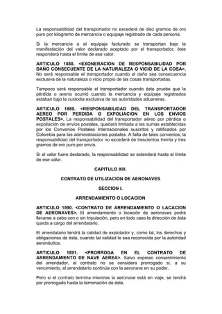 La responsabilidad del transportador no excederá de diez gramos de oro
puro por kilogramo de mercancía o equipaje registrado de cada persona.

Si la mercancía o el equipaje facturado se transportan bajo la
manifestación del valor declarado aceptado por el transportador, éste
responderá hasta el límite de ese valor.

ARTICULO 1888. <EXONERACION DE RESPONSABILIDAD POR
DAÑO CONSECUENTE DE LA NATURALEZA O VICIO DE LA COSA>.
No será responsable el transportador cuando el daño sea consecuencia
exclusiva de la naturaleza o vicio propio de las cosas transportadas.

Tampoco será responsable el transportador cuando éste pruebe que la
pérdida o avería ocurrió cuando la mercancía y equipaje registrados
estaban bajo la custodia exclusiva de las autoridades aduaneras.

ARTICULO 1889. <RESPONSABILIDAD DEL TRANSPORTADOR
AEREO POR PERDIDA O EXPOLIACION EN LOS ENVIOS
POSTALES>. La responsabilidad del transportador aéreo por pérdida o
expoliación de envíos postales, quedará limitada a las sumas establecidas
por los Convenios Postales Internacionales suscritos y ratificados por
Colombia para las administraciones postales. A falta de tales convenios, la
responsabilidad del transportador no excederá de trescientos treinta y tres
gramos de oro puro por envío.

Si el valor fuere declarado, la responsabilidad se extenderá hasta el límite
de ese valor.

                             CAPITULO XIII.

            CONTRATO DE UTILIZACION DE AERONAVES

                               SECCION I.

                    ARRENDAMIENTO O LOCACION

ARTICULO 1890. <CONTRATO DE ARRENDAMIENTO O LACACION
DE AERONAVES>. El arrendamiento o locación de aeronaves podrá
llevarse a cabo con o sin tripulación, pero en todo caso la dirección de ésta
queda a cargo del arrendatario.

El arrendatario tendrá la calidad de explotador y, como tal, los derechos y
obligaciones de éste, cuando tal calidad le sea reconocida por la autoridad
aeronáutica.

ARTICULO       1891.    <PRORROGA          EN     EL   CONTRATO    DE
ARRENDAMIENTO DE NAVE AEREA>. Salvo expreso consentimiento
del arrendador, el contrato no se considera prorrogado si, a su
vencimiento, el arrendatario continúa con la aeronave en su poder.

Pero si el contrato termina mientras la aeronave está en viaje, se tendrá
por prorrogado hasta la terminación de éste.
 