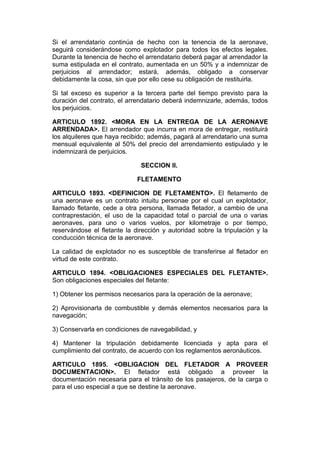 Si el arrendatario continúa de hecho con la tenencia de la aeronave,
seguirá considerándose como explotador para todos los efectos legales.
Durante la tenencia de hecho el arrendatario deberá pagar al arrendador la
suma estipulada en el contrato, aumentada en un 50% y a indemnizar de
perjuicios al arrendador; estará, además, obligado a conservar
debidamente la cosa, sin que por ello cese su obligación de restituirla.

Si tal exceso es superior a la tercera parte del tiempo previsto para la
duración del contrato, el arrendatario deberá indemnizarle, además, todos
los perjuicios.

ARTICULO 1892. <MORA EN LA ENTREGA DE LA AERONAVE
ARRENDADA>. El arrendador que incurra en mora de entregar, restituirá
los alquileres que haya recibido; además, pagará al arrendatario una suma
mensual equivalente al 50% del precio del arrendamiento estipulado y le
indemnizará de perjuicios.

                              SECCION II.

                             FLETAMENTO

ARTICULO 1893. <DEFINICION DE FLETAMENTO>. El fletamento de
una aeronave es un contrato intuitu personae por el cual un explotador,
llamado fletante, cede a otra persona, llamada fletador, a cambio de una
contraprestación, el uso de la capacidad total o parcial de una o varias
aeronaves, para uno o varios vuelos, por kilometraje o por tiempo,
reservándose el fletante la dirección y autoridad sobre la tripulación y la
conducción técnica de la aeronave.

La calidad de explotador no es susceptible de transferirse al fletador en
virtud de este contrato.

ARTICULO 1894. <OBLIGACIONES ESPECIALES DEL FLETANTE>.
Son obligaciones especiales del fletante:

1) Obtener los permisos necesarios para la operación de la aeronave;

2) Aprovisionarla de combustible y demás elementos necesarios para la
navegación;

3) Conservarla en condiciones de navegabilidad, y

4) Mantener la tripulación debidamente licenciada y apta para el
cumplimiento del contrato, de acuerdo con los reglamentos aeronáuticos.

ARTICULO 1895. <OBLIGACION DEL FLETADOR A PROVEER
DOCUMENTACION>. El fletador está obligado a proveer la
documentación necesaria para el tránsito de los pasajeros, de la carga o
para el uso especial a que se destine la aeronave.
 
