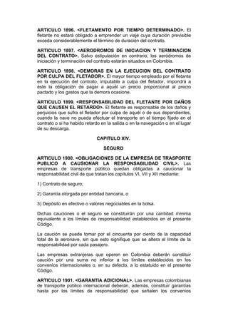 ARTICULO 1896. <FLETAMENTO POR TIEMPO DETERMINADO>. El
fletante no estará obligado a emprender un viaje cuya duración previsible
exceda considerablemente el término de duración del contrato.

ARTICULO 1897. <AERODROMOS DE INICIACION Y TERMINACION
DEL CONTRATO>. Salvo estipulación en contrario, los aeródromos de
iniciación y terminación del contrato estarán situados en Colombia.

ARTICULO 1898. <DEMORAS EN LA EJECUCION DEL CONTRATO
POR CULPA DEL FLETADOR>. El mayor tiempo empleado por el fletante
en la ejecución del contrato, imputable a culpa del fletador, impondrá a
éste la obligación de pagar a aquél un precio proporcional al precio
pactado y los gastos que la demora ocasione.

ARTICULO 1899. <RESPONSABILIDAD DEL FLETANTE POR DAÑOS
QUE CAUSEN EL RETARDO>. El fletante es responsable de los daños y
perjuicios que sufra el fletador por culpa de aquél o de sus dependientes,
cuando la nave no pueda efectuar el transporte en el tiempo fijado en el
contrato o si ha habido retardo en la salida o en la navegación o en el lugar
de su descarga.

                             CAPITULO XIV.

                                 SEGURO

ARTICULO 1900. <OBLIGACIONES DE LA EMPRESA DE TRASPORTE
PUBLICO A CAUSIONAR LA RESPONSABILIDAD CIVIL>. Las
empresas de transporte público quedan obligadas a caucionar la
responsabilidad civil de que tratan los capítulos VI, VII y XII mediante:

1) Contrato de seguro;

2) Garantía otorgada por entidad bancaria, o

3) Depósito en efectivo o valores negociables en la bolsa.

Dichas cauciones o el seguro se constituirán por una cantidad mínima
equivalente a los límites de responsabilidad establecidos en el presente
Código.

La caución se puede tomar por el cincuenta por ciento de la capacidad
total de la aeronave, sin que esto signifique que se altera el límite de la
responsabilidad por cada pasajero.

Las empresas extranjeras que operen en Colombia deberán constituir
caución por una suma no inferior a los límites establecidos en los
convenios internacionales o, en su defecto, a lo estatuido en el presente
Código.

ARTICULO 1901. <GARANTIA ADICIONAL>. Las empresas colombianas
de transporte público internacional deberán, además, constituir garantías
hasta por los límites de responsabilidad que señalen los convenios
 