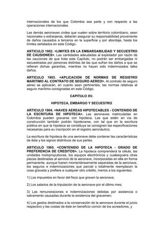 internacionales de los que Colombia sea parte y con respecto a las
operaciones internacionales.

Las demás aeronaves civiles que vuelen sobre territorio colombiano, sean
nacionales o extranjeras, deberán asegurar su responsabilidad proveniente
de daños causados a terceros en la superficie y por abordaje, hasta los
límites señalados en este Código.

ARTICULO 1902. <LIMITES EN LA EMBARGABILIDAD Y SECUESTRO
DE CAUSIONES>. Las cantidades adeudadas al explotador por razón de
las cauciones de que trata este Capítulo, no podrán ser embargadas ni
secuestradas por personas distintas de las que sufran los daños a que se
refieran dichas garantías, mientras no hayan sido indemnizados tales
daños.

ARTICULO 1903. <APLICACION DE NORMAS DE REGISTRO
MARITIMO AL CONTRATO DE SEGURO AEREO>. Al contrato de seguro
aéreo se aplicarán, en cuanto sean pertinentes, las normas relativas al
seguro marítimo consignadas en este Código.

                              CAPITULO XV.

                 HIPOTECA, EMBARGO Y SECUESTRO

ARTICULO 1904. <NAVES AEREAS HIPOTECABLES - CONTENIDO DE
LA ESCRITURA DE HIPOTECA>. Las aeronaves matriculadas en
Colombia pueden gravarse con hipoteca. Las que estén en vía de
construcción también podrán hipotecarse, con tal que en la escritura
pública en que la hipoteca se constituya se consignen las especificaciones
necesarias para su inscripción en el registro aeronáutico.

La escritura de hipoteca de una aeronave debe contener las características
de ésta y los signos distintivos de sus partes.

ARTICULO 1905. <CONTENIDO DE LA HIPOTECA - GRADO DE
PREFERENCIA DE CREDITOS>. La hipoteca comprenderá la célula, las
unidades motopropulsoras, los equipos electrónicos y cualesquiera otras
piezas destinadas al servicio de la aeronave, incorporadas en ella en forma
permanente, aunque fueren momentáneamente separadas de la aeronave,
los seguros e indemnizaciones que parcial o totalmente reemplacen la
cosa gravada y prefiere a cualquier otro crédito, menos a los siguientes:

1) Los impuestos en favor del fisco que graven la aeronave;

2) Los salarios de la tripulación de la aeronave por el último mes;

3) Las remuneraciones e indemnizaciones debidas por asistencia o
salvamento causadas durante la existencia del gravamen;

4) Los gastos destinados a la conservación de la aeronave durante el juicio
respectivo y las costas de éste en beneficio común de los acreedores, y
 