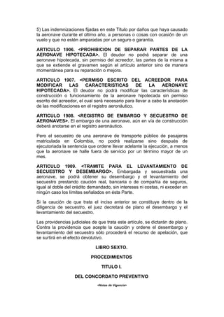 5) Las indemnizaciones fijadas en este Título por daños que haya causado
la aeronave durante el último año, a personas o cosas con ocasión de un
vuelo y que no estén amparadas por un seguro o garantía.

ARTICULO 1906. <PROHIBICION DE SEPARAR PARTES DE LA
AERONAVE HIPOTECADA>. El deudor no podrá separar de una
aeronave hipotecada, sin permiso del acreedor, las partes de la misma a
que se extiende el gravamen según el artículo anterior sino de manera
momentánea para su reparación o mejora.

ARTICULO 1907. <PERMISO ESCRITO DEL ACREEDOR PARA
MODIFICAR        LAS     CARACTERISTICAS          DE     LA    AERONAVE
HIPOTECADA>. El deudor no podrá modificar las características de
construcción o funcionamiento de la aeronave hipotecada sin permiso
escrito del acreedor, el cual será necesario para llevar a cabo la anotación
de las modificaciones en el registro aeronáutico.

ARTICULO 1908. <REGISTRO DE EMBARGO Y SECUESTRO DE
AERONAVES>. El embargo de una aeronave, aún en vía de construcción
deberá anotarse en el registro aeronáutico.

Pero el secuestro de una aeronave de transporte público de pasajeros
matriculada en Colombia, no podrá realizarse sino después de
ejecutoriada la sentencia que ordene llevar adelante la ejecución, a menos
que la aeronave se halle fuera de servicio por un término mayor de un
mes.

ARTICULO 1909. <TRAMITE PARA EL LEVANTAMIENTO DE
SECUESTRO Y DESEMBARGO>. Embargada y secuestrada una
aeronave, se podrá obtener su desembargo y el levantamiento del
secuestro prestando caución real, bancaria o de compañía de seguros,
igual al doble del crédito demandado, sin intereses ni costas, ni exceder en
ningún caso los límites señalados en ésta Parte.

Si la caución de que trata el inciso anterior se constituye dentro de la
diligencia de secuestro, el juez decretará de plano el desembargo y el
levantamiento del secuestro.

Las providencias judiciales de que trata este artículo, se dictarán de plano.
Contra la providencia que acepte la caución y ordene el desembargo y
levantamiento del secuestro sólo procederá el recurso de apelación, que
se surtirá en el efecto devolutivo.

                              LIBRO SEXTO.

                           PROCEDIMIENTOS

                                 TITULO I.

                   DEL CONCORDATO PREVENTIVO
                              <Notas de Vigencia>
 