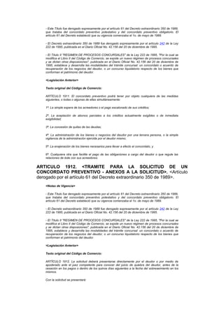 - Este Título fue derogado expresamente por el artículo 61 del Decreto extraordinario 350 de 1989,
    que trataba del concordato preventivo potestativo y del concordato preventivo obligatorio. El
    artículo 61 del Decreto estableció que su vigencia comenzaba el 1o. de mayo de 1989.

    - El Decreto extraordinario 350 de 1989 fue derogado expresamente por el artículo 242 de la Ley
    222 de 1995, publicada en el Diario Oficial No. 42.156 del 20 de diciembre de 1995.

    - El Título II "REGIMEN DE PROCESOS CONCURSALES" de la Ley 222 de 1995, "Por la cual se
    modifica el Libro II del Código de Comercio, se expide un nuevo régimen de procesos concursales
    y se dictan otras disposiciones", publicada en el Diario Oficial No. 42.156 del 20 de diciembre de
    1995, establece y desarrolla las modalidades del trámite concursal: un concordato o acuerdo de
    recuperación de los negocios del deudor, o un concurso liquidatorio respecto de los bienes que
    conforman el patrimonio del deudor.

    <Legislación Anterior>

    Texto original del Código de Comercio:

    ARTÍCULO 1911. El concordato preventivo podrá tener por objeto cualquiera de las medidas
    siguientes, o todas o algunas de ellas simultáneamente:

    1ª. La simple espera de los acreedores o el pago escalonado de sus créditos;

    2ª. La aceptación de abonos parciales a los créditos actualmente exigibles o de inmediata
    exigibilidad;

    3ª. La concesión de quitas de las deudas;

    4ª. La administración de los bienes o negocios del deudor por una tercera persona, o la simple
    vigilancia de la administración ejercida por el deudor mismo;

    5ª. La enajenación de los bienes necesarios para llevar a efecto el concordato, y

    6ª. Cualquiera otra que facilite el pago de las obligaciones a cargo del deudor o que regule las
    relaciones de éste con sus acreedores.


ARTICULO 1912. <TRAMITE PARA LA SOLICITUD DE UN
CONCORDATO PREVENTIVO - ANEXOS A LA SOLICITUD>. <Artículo
derogado por el artículo 61 del Decreto extraordinario 350 de 1989>.
    <Notas de Vigencia>

    - Este Título fue derogado expresamente por el artículo 61 del Decreto extraordinario 350 de 1989,
    que trataba del concordato preventivo potestativo y del concordato preventivo obligatorio. El
    artículo 61 del Decreto estableció que su vigencia comenzaba el 1o. de mayo de 1989.

    - El Decreto extraordinario 350 de 1989 fue derogado expresamente por el artículo 242 de la Ley
    222 de 1995, publicada en el Diario Oficial No. 42.156 del 20 de diciembre de 1995.

    - El Título II "REGIMEN DE PROCESOS CONCURSALES" de la Ley 222 de 1995, "Por la cual se
    modifica el Libro II del Código de Comercio, se expide un nuevo régimen de procesos concursales
    y se dictan otras disposiciones", publicada en el Diario Oficial No. 42.156 del 20 de diciembre de
    1995, establece y desarrolla las modalidades del trámite concursal: un concordato o acuerdo de
    recuperación de los negocios del deudor, o un concurso liquidatorio respecto de los bienes que
    conforman el patrimonio del deudor.

    <Legislación Anterior>

    Texto original del Código de Comercio:

    ARTÍCULO 1912. La solicitud deberá presentarse directamente por el deudor o por medio de
    apoderado ante el juez competente para conocer del juicio de quiebra del deudor, antes de la
    cesación en los pagos o dentro de los quince días siguientes a la fecha del sobreseimiento en los
    mismos.

    Con la solicitud se presentará:
 