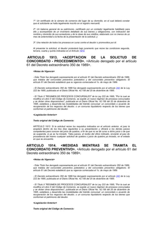 1º. Un certificado de la cámara de comercio del lugar de su domicilio, en el cual deberá constar
   que el solicitante se halla legalmente inscrito en el registro mercantil;

   2º. Un balance general de su patrimonio, certificado por un contador legalmente habilitado para
   ello y acompañado de un inventario detallado de sus bienes y obligaciones, con indicación del
   nombre y domicilio de sus acreedores y de la clase de sus créditos, elaborado con no menos de un
   mes de anterioridad a la fecha de la presentación de la solicitud, y

   3º. Una relación de todos los procesos en curso contra el deudor o promovidos por él.

   Al presentar la solicitud, el deudor protestará bajo juramento que reúne las condicione segunda,
   tercera, cuarta y quinta indicadas en el Artículo 1910.


ARTICULO       1913.    <ACEPTACION         DE LA SOLICTUD  DE
CONCORDATO - PROCEDIMEINTO>. <Artículo derogado por el artículo
61 del Decreto extraordinario 350 de 1989>.
   <Notas de Vigencia>

   - Este Título fue derogado expresamente por el artículo 61 del Decreto extraordinario 350 de 1989,
   que trataba del concordato preventivo potestativo y del concordato preventivo obligatorio. El
   artículo 61 del Decreto estableció que su vigencia comenzaba el 1o. de mayo de 1989.

   - El Decreto extraordinario 350 de 1989 fue derogado expresamente por el artículo 242 de la Ley
   222 de 1995, publicada en el Diario Oficial No. 42.156 del 20 de diciembre de 1995.

   - El Título II "REGIMEN DE PROCESOS CONCURSALES" de la Ley 222 de 1995, "Por la cual se
   modifica el Libro II del Código de Comercio, se expide un nuevo régimen de procesos concursales
   y se dictan otras disposiciones", publicada en el Diario Oficial No. 42.156 del 20 de diciembre de
   1995, establece y desarrolla las modalidades del trámite concursal: un concordato o acuerdo de
   recuperación de los negocios del deudor, o un concurso liquidatorio respecto de los bienes que
   conforman el patrimonio del deudor.

   <Legislación Anterior>

   Texto original del Código de Comercio:

   ARTÍCULO 1913. Si la solicitud reúne los requisitos indicados en el artículo anterior, el juez la
   aceptará dentro de los tres días siguientes a su presentación y oficiará a los demás jueces
   competentes para conocer del juicio de quiebra, a fin de que no se dé curso a dicho juicio o de que
   se suspenda, si ya se ha iniciado. Tales jueces, al recibo del oficio indicado, enviarán al juez de
   procedencia del mismo cualquier solicitud de quiebra o juicio de quiebra ya iniciado, en el estado
   en que se encuentre.


ARTICULO 1914. <MEDIDAS MIENTRAS SE TRAMITA EL
CONCORDATO PREVENTIVO>. <Artículo derogado por el artículo 61 del
Decreto extraordinario 350 de 1989>.
   <Notas de Vigencia>

   - Este Título fue derogado expresamente por el artículo 61 del Decreto extraordinario 350 de 1989,
   que trataba del concordato preventivo potestativo y del concordato preventivo obligatorio. El
   artículo 61 del Decreto estableció que su vigencia comenzaba el 1o. de mayo de 1989.

   - El Decreto extraordinario 350 de 1989 fue derogado expresamente por el artículo 242 de la Ley
   222 de 1995, publicada en el Diario Oficial No. 42.156 del 20 de diciembre de 1995.

   - El Título II "REGIMEN DE PROCESOS CONCURSALES" de la Ley 222 de 1995, "Por la cual se
   modifica el Libro II del Código de Comercio, se expide un nuevo régimen de procesos concursales
   y se dictan otras disposiciones", publicada en el Diario Oficial No. 42.156 del 20 de diciembre de
   1995, establece y desarrolla las modalidades del trámite concursal: un concordato o acuerdo de
   recuperación de los negocios del deudor, o un concurso liquidatorio respecto de los bienes que
   conforman el patrimonio del deudor.

   <Legislación Anterior>

   Texto original del Código de Comercio:
 