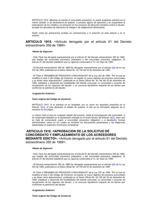 ARTÍCULO 1914. Mientras se tramita el concordato preventivo no podrá aceptarse solicitud en el
    mismo sentido, ni de declaratoria de quiebra, ni proceso alguno de ejecución y se suspenderá la
    prescripción de los créditos y la actuación en los procesos de ejecución iniciados contra el deudor,
    excepto los derivados de relaciones de trabajo o de obligaciones alimentarias.

    Serán nulas las actuaciones surtidas en contravención a lo prescrito en este artículo y en el
    anterior.


ARTICULO 1915. <Artículo derogado por el artículo 61 del Decreto
extraordinario 350 de 1989>.
    <Notas de Vigencia>

    - Este Título fue derogado expresamente por el artículo 61 del Decreto extraordinario 350 de 1989,
    que trataba del concordato preventivo potestativo y del concordato preventivo obligatorio. El
    artículo 61 del Decreto estableció que su vigencia comenzaba el 1o. de mayo de 1989.

    - El Decreto extraordinario 350 de 1989 fue derogado expresamente por el artículo 242 de la Ley
    222 de 1995, publicada en el Diario Oficial No. 42.156 del 20 de diciembre de 1995.

    - El Título II "REGIMEN DE PROCESOS CONCURSALES" de la Ley 222 de 1995, "Por la cual se
    modifica el Libro II del Código de Comercio, se expide un nuevo régimen de procesos concursales
    y se dictan otras disposiciones", publicada en el Diario Oficial No. 42.156 del 20 de diciembre de
    1995, establece y desarrolla las modalidades del trámite concursal: un concordato o acuerdo de
    recuperación de los negocios del deudor, o un concurso liquidatorio respecto de los bienes que
    conforman el patrimonio del deudor.

    <Legislación Anterior>

    Texto original del Código de Comercio:

    ARTÍCULO 1915. Si la solicitud no es aceptada, por no reunir los requisitos prescritos en el
    Artículo 1912, el juez declarará el estado de quiebra, si ella se ha formulado después de la
    cesación en los pagos.

    Lo mismo hará el juez en cualquier estado del proceso, hasta la homologación del concordato, si
    se comprueba falsedad en la declaración indicada en el inciso tercero del Artículo 1912, salvo que
    se trate de comerciante sujeto a concordato preventivo obligatorio o a liquidación forzosa
    administrativa, casos en los cuales se remitirán los documentos presentados y las diligencias
    adelantadas al respectivo funcionario competente.


ARTICULO 1916. <APROBACION DE LA SOLICITUD DE
CONCORDATO Y EMPLAZAMIENTO DE LOS ACREEDORES
MEDIANTE EDICTO>. <Artículo derogado por el artículo 61 del Decreto
extraordinario 350 de 1989>.
    <Notas de Vigencia>

    - Este Título fue derogado expresamente por el artículo 61 del Decreto extraordinario 350 de 1989,
    que trataba del concordato preventivo potestativo y del concordato preventivo obligatorio. El
    artículo 61 del Decreto estableció que su vigencia comenzaba el 1o. de mayo de 1989.

    - El Decreto extraordinario 350 de 1989 fue derogado expresamente por el artículo 242 de la Ley
    222 de 1995, publicada en el Diario Oficial No. 42.156 del 20 de diciembre de 1995.

    - El Título II "REGIMEN DE PROCESOS CONCURSALES" de la Ley 222 de 1995, "Por la cual se
    modifica el Libro II del Código de Comercio, se expide un nuevo régimen de procesos concursales
    y se dictan otras disposiciones", publicada en el Diario Oficial No. 42.156 del 20 de diciembre de
    1995, establece y desarrolla las modalidades del trámite concursal: un concordato o acuerdo de
    recuperación de los negocios del deudor, o un concurso liquidatorio respecto de los bienes que
    conforman el patrimonio del deudor.

    <Legislación Anterior>

    Texto original del Código de Comercio:
 