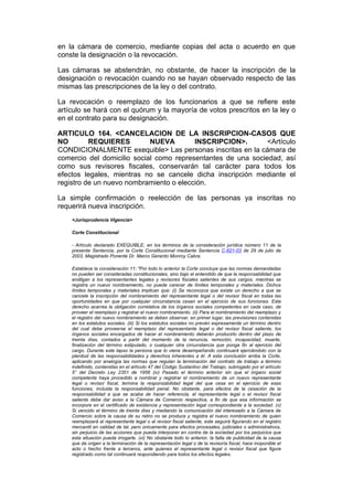 en la cámara de comercio, mediante copias del acta o acuerdo en que
conste la designación o la revocación.

Las cámaras se abstendrán, no obstante, de hacer la inscripción de la
designación o revocación cuando no se hayan observado respecto de las
mismas las prescripciones de la ley o del contrato.

La revocación o reemplazo de los funcionarios a que se refiere este
artículo se hará con el quórum y la mayoría de votos prescritos en la ley o
en el contrato para su designación.

ARTICULO 164. <CANCELACION DE LA INSCRIPCION-CASOS QUE
NO        REQUIERES         NUEVA        INSCRIPCION>.        <Artículo
CONDICIONALMENTE exequible> Las personas inscritas en la cámara de
comercio del domicilio social como representantes de una sociedad, así
como sus revisores fiscales, conservarán tal carácter para todos los
efectos legales, mientras no se cancele dicha inscripción mediante el
registro de un nuevo nombramiento o elección.

La simple confirmación o reelección de las personas ya inscritas no
requerirá nueva inscripción.
    <Jurisprudencia Vigencia>

    Corte Constitucional

    - Artículo declarado EXEQUIBLE, en los términos de la consideración jurídica número 11 de la
    presente Sentencia, por la Corte Constitucional mediante Sentencia C-621-03 de 29 de julio de
    2003, Magistrado Ponente Dr. Marco Gerardo Monroy Cabra.

    Establece la consideración 11: "Por todo lo anterior la Corte concluye que las normas demandadas
    no pueden ser consideradas constitucionales, sino bajo el entendido de que la responsabilidad que
    endilgan a los representantes legales y revisores fiscales salientes de sus cargos, mientras se
    registra un nuevo nombramiento, no puede carecer de límites temporales y materiales. Dichos
    límites temporales y materiales implican que: (i) Se reconozca que existe un derecho a que se
    cancele la inscripción del nombramiento del representante legal o del revisor fiscal en todas las
    oportunidades en que por cualquier circunstancia cesan en el ejercicio de sus funciones. Este
    derecho acarrea la obligación correlativa de los órganos sociales competentes en cada caso, de
    proveer el reemplazo y registrar el nuevo nombramiento. (ii) Para el nombramiento del reemplazo y
    el registro del nuevo nombramiento se deben observar, en primer lugar, las previsiones contenidas
    en los estatutos sociales. (iii) Si los estatutos sociales no prevén expresamente un término dentro
    del cual debe proveerse el reemplazo del representante legal o del revisor fiscal saliente, los
    órganos sociales encargados de hacer el nombramiento deberán producirlo dentro del plazo de
    treinta días, contados a partir del momento de la renuncia, remoción, incapacidad, muerte,
    finalización del término estipulado, o cualquier otra circunstancia que ponga fin al ejercicio del
    cargo. Durante este lapso la persona que lo viene desempeñando continuará ejerciéndolo con la
    plenitud de las responsabilidades y derechos inherentes a él. A esta conclusión arriba la Corte,
    aplicando por analogía las normas que regulan la terminación del contrato de trabajo a término
    indefinido, contenidas en el artículo 47 del Código Sustantivo del Trabajo, subrogado por el artículo
    5° del Decreto Ley 2351 de 1956 (iv) Pasado el término anterior sin que el órgano social
    competente haya procedido a nombrar y registrar el nombramiento de un nuevo representante
    legal o revisor fiscal, termina la responsabilidad legal del que cesa en el ejercicio de esas
    funciones, incluida la responsabilidad penal. No obstante, para efectos de la cesación de la
    responsabilidad a que se acaba de hacer referencia, el representante legal o el revisor fiscal
    saliente debe dar aviso a la Cámara de Comercio respectiva, a fin de que esa información se
    incorpore en el certificado de existencia y representación legal correspondiente a la sociedad. (v)
    Si vencido el término de treinta días y mediando la comunicación del interesado a la Cámara de
    Comercio sobre la causa de su retiro no se produce y registra el nuevo nombramiento de quien
    reemplazará al representante legal o al revisor fiscal saliente, este seguirá figurando en el registro
    mercantil en calidad de tal, pero únicamente para efectos procesales, judiciales o administrativos,
    sin perjuicio de las acciones que pueda interponer en contra de la sociedad por los perjuicios que
    esta situación pueda irrogarle. (vi) No obstante todo lo anterior, la falta de publicidad de la causa
    que da origen a la terminación de la representación legal o de la revisoría fiscal, hace inoponible el
    acto o hecho frente a terceros, ante quienes el representante legal o revisor fiscal que figure
    registrado como tal continuará respondiendo para todos los efectos legales.
 