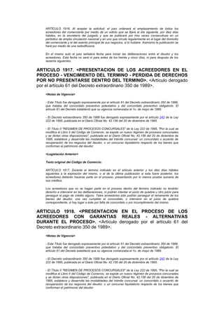 ARTÍCULO 1916. Al aceptar la solicitud, el juez ordenará el emplazamiento de todos los
   acreedores del comerciante por medio de un edicto que se fijará al día siguiente, por diez días
   hábiles, en la secretaría del juzgado y que se publicará por tres veces consecutivas en un
   periódico de amplia circulación nacional y en uno que circule regularmente en el lugar del domicilio
   del comerciante y el del asiento principal de sus negocios, si lo hubiere. Asimismo la publicación se
   hará por medio de una radiodifusora.

   En el mismo auto el juez señalará fecha para iniciar las deliberaciones entre el deudor y los
   acreedores. Esta fecha no será ni para antes de los treinta y cinco días, ni para después de los
   sesenta siguientes.


ARTICULO 1917. <PRESENTACION DE LOS ACREEDORES EN EL
PROCESO - VENCIMIENTO DEL TERMINO - PERDIDA DE DERECHOS
POR NO PRESENTARSE DENTRO DEL TERMINO>. <Artículo derogado
por el artículo 61 del Decreto extraordinario 350 de 1989>.
   <Notas de Vigencia>

   - Este Título fue derogado expresamente por el artículo 61 del Decreto extraordinario 350 de 1989,
   que trataba del concordato preventivo potestativo y del concordato preventivo obligatorio. El
   artículo 61 del Decreto estableció que su vigencia comenzaba el 1o. de mayo de 1989.

   - El Decreto extraordinario 350 de 1989 fue derogado expresamente por el artículo 242 de la Ley
   222 de 1995, publicada en el Diario Oficial No. 42.156 del 20 de diciembre de 1995.

   - El Título II "REGIMEN DE PROCESOS CONCURSALES" de la Ley 222 de 1995, "Por la cual se
   modifica el Libro II del Código de Comercio, se expide un nuevo régimen de procesos concursales
   y se dictan otras disposiciones", publicada en el Diario Oficial No. 42.156 del 20 de diciembre de
   1995, establece y desarrolla las modalidades del trámite concursal: un concordato o acuerdo de
   recuperación de los negocios del deudor, o un concurso liquidatorio respecto de los bienes que
   conforman el patrimonio del deudor.

   <Legislación Anterior>

   Texto original del Código de Comercio:

   ARTÍCULO 1917. Durante el término indicado en el artículo anterior y los diez días hábiles
   siguientes a la expiración del mismo, o al de la última publicación si esta fuere posterior, los
   acreedores deberán hacerse parte en el proceso, presentando por lo menos prueba sumaria de
   sus créditos.

   Los acreedores que no se hagan parte en el proceso dentro del término indicado no tendrán
   derecho a intervenir en las deliberaciones, ni podrán intentar el juicio de quiebra u otro juicio para
   perseguir el pago de crédito alguno. Tales acreedores sólo podrán perseguir el remanente de los
   bienes del deudor, una vez cumplido el concordato, o intervenir en el juicio de quiebra
   correspondiente, si hay lugar a éste por falta de concordato o por incumplimiento del mismo.


ARTICULO 1918. <PRESENTACION EN EL PROCESO DE LOS
ACREEDORES CON GARANTIAS REALES - ALTERNATIVAS
DURANTE EL PROCESO>. <Artículo derogado por el artículo 61 del
Decreto extraordinario 350 de 1989>.
   <Notas de Vigencia>

   - Este Título fue derogado expresamente por el artículo 61 del Decreto extraordinario 350 de 1989,
   que trataba del concordato preventivo potestativo y del concordato preventivo obligatorio. El
   artículo 61 del Decreto estableció que su vigencia comenzaba el 1o. de mayo de 1989.

   - El Decreto extraordinario 350 de 1989 fue derogado expresamente por el artículo 242 de la Ley
   222 de 1995, publicada en el Diario Oficial No. 42.156 del 20 de diciembre de 1995.

   - El Título II "REGIMEN DE PROCESOS CONCURSALES" de la Ley 222 de 1995, "Por la cual se
   modifica el Libro II del Código de Comercio, se expide un nuevo régimen de procesos concursales
   y se dictan otras disposiciones", publicada en el Diario Oficial No. 42.156 del 20 de diciembre de
   1995, establece y desarrolla las modalidades del trámite concursal: un concordato o acuerdo de
   recuperación de los negocios del deudor, o un concurso liquidatorio respecto de los bienes que
   conforman el patrimonio del deudor.
 