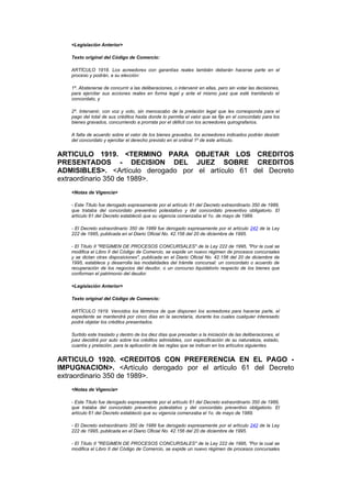 <Legislación Anterior>

   Texto original del Código de Comercio:

   ARTÍCULO 1918. Los acreedores con garantías reales también deberán hacerse parte en el
   proceso y podrán, a su elección:

   1º. Abstenerse de concurrir a las deliberaciones, o intervenir en ellas, pero sin votar las decisiones,
   para ejercitar sus acciones reales en forma legal y ante el mismo juez que esté tramitando el
   concordato, y

   2º. Intervenir, con voz y voto, sin menoscabo de la prelación legal que les corresponda para el
   pago del total de sus créditos hasta donde lo permita el valor que se fije en el concordato para los
   bienes gravados, concurriendo a prorrata por el déficit con los acreedores quirografarios.

   A falta de acuerdo sobre el valor de los bienes gravados, los acreedores indicados podrán desistir
   del concordato y ejercitar el derecho previsto en el ordinal 1º de este artículo.


ARTICULO 1919. <TERMINO PARA OBJETAR LOS CREDITOS
PRESENTADOS - DECISION DEL JUEZ SOBRE CREDITOS
ADMISIBLES>. <Artículo derogado por el artículo 61 del Decreto
extraordinario 350 de 1989>.
   <Notas de Vigencia>

   - Este Título fue derogado expresamente por el artículo 61 del Decreto extraordinario 350 de 1989,
   que trataba del concordato preventivo potestativo y del concordato preventivo obligatorio. El
   artículo 61 del Decreto estableció que su vigencia comenzaba el 1o. de mayo de 1989.

   - El Decreto extraordinario 350 de 1989 fue derogado expresamente por el artículo 242 de la Ley
   222 de 1995, publicada en el Diario Oficial No. 42.156 del 20 de diciembre de 1995.

   - El Título II "REGIMEN DE PROCESOS CONCURSALES" de la Ley 222 de 1995, "Por la cual se
   modifica el Libro II del Código de Comercio, se expide un nuevo régimen de procesos concursales
   y se dictan otras disposiciones", publicada en el Diario Oficial No. 42.156 del 20 de diciembre de
   1995, establece y desarrolla las modalidades del trámite concursal: un concordato o acuerdo de
   recuperación de los negocios del deudor, o un concurso liquidatorio respecto de los bienes que
   conforman el patrimonio del deudor.

   <Legislación Anterior>

   Texto original del Código de Comercio:

   ARTÍCULO 1919. Vencidos los términos de que disponen los acreedores para hacerse parte, el
   expediente se mantendrá por cinco días en la secretaría, durante los cuales cualquier interesado
   podrá objetar los créditos presentados.

   Surtido este traslado y dentro de los diez días que precedan a la iniciación de las deliberaciones, el
   juez decidirá por auto sobre los créditos admisibles, con especificación de su naturaleza, estado,
   cuantía y prelación, para la aplicación de las reglas que se indican en los artículos siguientes.


ARTICULO 1920. <CREDITOS CON PREFERENCIA EN EL PAGO -
IMPUGNACION>. <Artículo derogado por el artículo 61 del Decreto
extraordinario 350 de 1989>.
   <Notas de Vigencia>

   - Este Título fue derogado expresamente por el artículo 61 del Decreto extraordinario 350 de 1989,
   que trataba del concordato preventivo potestativo y del concordato preventivo obligatorio. El
   artículo 61 del Decreto estableció que su vigencia comenzaba el 1o. de mayo de 1989.

   - El Decreto extraordinario 350 de 1989 fue derogado expresamente por el artículo 242 de la Ley
   222 de 1995, publicada en el Diario Oficial No. 42.156 del 20 de diciembre de 1995.

   - El Título II "REGIMEN DE PROCESOS CONCURSALES" de la Ley 222 de 1995, "Por la cual se
   modifica el Libro II del Código de Comercio, se expide un nuevo régimen de procesos concursales
 