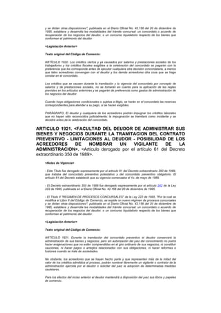 y se dictan otras disposiciones", publicada en el Diario Oficial No. 42.156 del 20 de diciembre de
   1995, establece y desarrolla las modalidades del trámite concursal: un concordato o acuerdo de
   recuperación de los negocios del deudor, o un concurso liquidatorio respecto de los bienes que
   conforman el patrimonio del deudor.

   <Legislación Anterior>

   Texto original del Código de Comercio:

   ARTÍCULO 1920. Los créditos ciertos y ya causados por salarios y prestaciones sociales de los
   trabajadores y los créditos fiscales exigibles a la celebración del concordato se pagarán con la
   preferencia que les corresponde antes de ejecutar cualquiera otra decisión concordataria, a menos
   que tales acreedores convengan con el deudor y los demás acreedores otra cosa que se haga
   constar en el concordato.

   Los créditos que se causen durante la tramitación y la vigencia del concordato por concepto de
   salarios y de prestaciones sociales, no se tomarán en cuenta para la aplicación de las reglas
   previstas en los artículos anteriores y se pagarán de preferencia como gastos de administración de
   los negocios del deudor.

   Cuando haya obligaciones condicionales o sujetas a litigio, se harán en el concordato las reservas
   correspondientes para atender a su pago, si se hacen exigibles.

   PARÁGRAFO. El deudor y cualquiera de los acreedores podrán impugnar los créditos laborales
   que no hayan sido reconocidos judicialmente; la impugnación se tramitará como incidente y se
   decidirá antes de la celebración del concordato.


ARTICULO 1921. <FACULTAD DEL DEUDOR DE ADMINISTRAR SUS
BIENES Y NEGOCIOS DURANTE LA TRAMITACION DEL CONTRATO
PREVENTIVO - LIMITACIONES AL DEUDOR - POSIBILIDAD DE LOS
ACREEDORES          DE    NOMBRAR  UN    VIGILANTE       DE    LA
ADMINISTRACION>. <Artículo derogado por el artículo 61 del Decreto
extraordinario 350 de 1989>.
   <Notas de Vigencia>

   - Este Título fue derogado expresamente por el artículo 61 del Decreto extraordinario 350 de 1989,
   que trataba del concordato preventivo potestativo y del concordato preventivo obligatorio. El
   artículo 61 del Decreto estableció que su vigencia comenzaba el 1o. de mayo de 1989.

   - El Decreto extraordinario 350 de 1989 fue derogado expresamente por el artículo 242 de la Ley
   222 de 1995, publicada en el Diario Oficial No. 42.156 del 20 de diciembre de 1995.

   - El Título II "REGIMEN DE PROCESOS CONCURSALES" de la Ley 222 de 1995, "Por la cual se
   modifica el Libro II del Código de Comercio, se expide un nuevo régimen de procesos concursales
   y se dictan otras disposiciones", publicada en el Diario Oficial No. 42.156 del 20 de diciembre de
   1995, establece y desarrolla las modalidades del trámite concursal: un concordato o acuerdo de
   recuperación de los negocios del deudor, o un concurso liquidatorio respecto de los bienes que
   conforman el patrimonio del deudor.

   <Legislación Anterior>

   Texto original del Código de Comercio:

   ARTÍCULO 1921. Durante la tramitación del concordato preventivo el deudor conservará la
   administración de sus bienes y negocios; pero sin autorización del juez del conocimiento no podrá
   hacer enajenaciones que no estén comprendidas en el giro ordinario de sus negocios, ni constituir
   cauciones, ni hacer pagos o arreglos relacionados con sus obligaciones, ni hacer reformas o
   fusiones cuando se trate de sociedades.

   No obstante, los acreedores que se hayan hecho parte y que representen más de la mitad del
   valor de los créditos admitidos al proceso, podrán nombrar libremente un vigilante o contralor de la
   administración ejercida por el deudor o solicitar del juez la adopción de determinadas medidas
   cautelares.

   Para los efectos del inciso anterior el deudor mantendrá a disposición del juez sus libros y papeles
   de comercio.
 