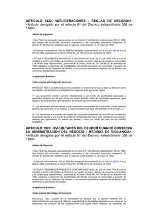 ARTICULO 1922. <DELIBERACIONES - REGLAS DE DECISION>.
<Artículo derogado por el artículo 61 del Decreto extraordinario 350 de
1989>.
    <Notas de Vigencia>

    - Este Título fue derogado expresamente por el artículo 61 del Decreto extraordinario 350 de 1989,
    que trataba del concordato preventivo potestativo y del concordato preventivo obligatorio. El
    artículo 61 del Decreto estableció que su vigencia comenzaba el 1o. de mayo de 1989.

    - El Decreto extraordinario 350 de 1989 fue derogado expresamente por el artículo 242 de la Ley
    222 de 1995, publicada en el Diario Oficial No. 42.156 del 20 de diciembre de 1995.

    - El Título II "REGIMEN DE PROCESOS CONCURSALES" de la Ley 222 de 1995, "Por la cual se
    modifica el Libro II del Código de Comercio, se expide un nuevo régimen de procesos concursales
    y se dictan otras disposiciones", publicada en el Diario Oficial No. 42.156 del 20 de diciembre de
    1995, establece y desarrolla las modalidades del trámite concursal: un concordato o acuerdo de
    recuperación de los negocios del deudor, o un concurso liquidatorio respecto de los bienes que
    conforman el patrimonio del deudor.

    <Legislación Anterior>

    Texto original del Código de Comercio:

    ARTÍCULO 1922. Las deliberaciones se cumplirán en presencia del juez y bajo su dirección como
    conciliador. Las decisiones se adoptarán con sujeción a las siguientes reglas:

    1ª. Los acreedores podrán concurrir directamente o por medio de apoderados especiales o
    generales, quienes por el solo hecho de actuar tendrán todas las facultades necesarias para
    obligar a su poderdante o representado a las resultas del concordato preventivo;

    2ª. Las decisiones deberán versar sobre cuestiones susceptibles de transacción y tener carácter
    general, de suerte que no se excluya a ningún acreedor que haya sido admitido en el proceso, y

    3ª. Las decisiones que pueden ser objeto de concordato preventivo se tomarán con aceptación
    expresa del deudor y con el voto favorable de acreedores que hayan sido admitidos en el proceso,
    siempre que representen no menos del setenta y cinco por ciento del valor de los créditos
    aceptados.


ARTICULO 1923. <FACULTADES DEL DEUDOR CUANDO CONSERVA
LA ADMINISTRACION DEL NEGOCIO - MEDIDAS DE VIGILANCIA>.
<Artículo derogado por el artículo 61 del Decreto extraordinario 350 de
1989>.
    <Notas de Vigencia>

    - Este Título fue derogado expresamente por el artículo 61 del Decreto extraordinario 350 de 1989,
    que trataba del concordato preventivo potestativo y del concordato preventivo obligatorio. El
    artículo 61 del Decreto estableció que su vigencia comenzaba el 1o. de mayo de 1989.

    - El Decreto extraordinario 350 de 1989 fue derogado expresamente por el artículo 242 de la Ley
    222 de 1995, publicada en el Diario Oficial No. 42.156 del 20 de diciembre de 1995.

    - El Título II "REGIMEN DE PROCESOS CONCURSALES" de la Ley 222 de 1995, "Por la cual se
    modifica el Libro II del Código de Comercio, se expide un nuevo régimen de procesos concursales
    y se dictan otras disposiciones", publicada en el Diario Oficial No. 42.156 del 20 de diciembre de
    1995, establece y desarrolla las modalidades del trámite concursal: un concordato o acuerdo de
    recuperación de los negocios del deudor, o un concurso liquidatorio respecto de los bienes que
    conforman el patrimonio del deudor.

    <Legislación Anterior>

    Texto original del Código de Comercio:

    ARTÍCULO 1923. Cuando en el concordato se estipule que el deudor continúe con la
    administración de sus negocios, deberán especificarse las facultades dispositivas que conserve, la
    destinación del producto de las enajenaciones que pueda hacer; además, se señalarán las
 