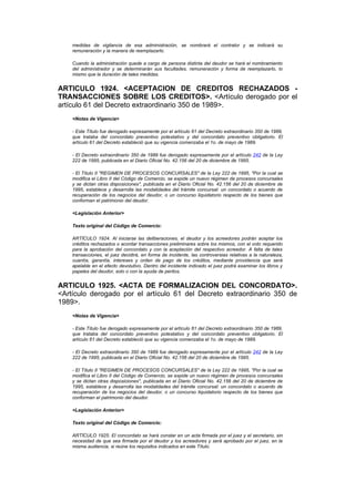 medidas de vigilancia de esa administración, se nombrará el contralor y se indicará su
    remuneración y la manera de reemplazarlo.

    Cuando la administración quede a cargo de persona distinta del deudor se hará el nombramiento
    del administrador y se determinarán sus facultades, remuneración y forma de reemplazarlo, lo
    mismo que la duración de tales medidas.


ARTICULO 1924. <ACEPTACION DE CREDITOS RECHAZADOS -
TRANSACCIONES SOBRE LOS CREDITOS>. <Artículo derogado por el
artículo 61 del Decreto extraordinario 350 de 1989>.
    <Notas de Vigencia>

    - Este Título fue derogado expresamente por el artículo 61 del Decreto extraordinario 350 de 1989,
    que trataba del concordato preventivo potestativo y del concordato preventivo obligatorio. El
    artículo 61 del Decreto estableció que su vigencia comenzaba el 1o. de mayo de 1989.

    - El Decreto extraordinario 350 de 1989 fue derogado expresamente por el artículo 242 de la Ley
    222 de 1995, publicada en el Diario Oficial No. 42.156 del 20 de diciembre de 1995.

    - El Título II "REGIMEN DE PROCESOS CONCURSALES" de la Ley 222 de 1995, "Por la cual se
    modifica el Libro II del Código de Comercio, se expide un nuevo régimen de procesos concursales
    y se dictan otras disposiciones", publicada en el Diario Oficial No. 42.156 del 20 de diciembre de
    1995, establece y desarrolla las modalidades del trámite concursal: un concordato o acuerdo de
    recuperación de los negocios del deudor, o un concurso liquidatorio respecto de los bienes que
    conforman el patrimonio del deudor.

    <Legislación Anterior>

    Texto original del Código de Comercio:

    ARTÍCULO 1924. Al iniciarse las deliberaciones, el deudor y los acreedores podrán aceptar los
    créditos rechazados o acordar transacciones preliminares sobre los mismos, con el voto requerido
    para la aprobación del concordato y con la aceptación del respectivo acreedor. A falta de tales
    transacciones, el juez decidirá, en forma de incidente, las controversias relativas a la naturaleza,
    cuantía, garantía, intereses y orden de pago de los créditos, mediante providencia que será
    apelable en el efecto devolutivo. Dentro del incidente indicado el juez podrá examinar los libros y
    papeles del deudor, solo o con la ayuda de peritos.


ARTICULO 1925. <ACTA DE FORMALIZACION DEL CONCORDATO>.
<Artículo derogado por el artículo 61 del Decreto extraordinario 350 de
1989>.
    <Notas de Vigencia>

    - Este Título fue derogado expresamente por el artículo 61 del Decreto extraordinario 350 de 1989,
    que trataba del concordato preventivo potestativo y del concordato preventivo obligatorio. El
    artículo 61 del Decreto estableció que su vigencia comenzaba el 1o. de mayo de 1989.

    - El Decreto extraordinario 350 de 1989 fue derogado expresamente por el artículo 242 de la Ley
    222 de 1995, publicada en el Diario Oficial No. 42.156 del 20 de diciembre de 1995.

    - El Título II "REGIMEN DE PROCESOS CONCURSALES" de la Ley 222 de 1995, "Por la cual se
    modifica el Libro II del Código de Comercio, se expide un nuevo régimen de procesos concursales
    y se dictan otras disposiciones", publicada en el Diario Oficial No. 42.156 del 20 de diciembre de
    1995, establece y desarrolla las modalidades del trámite concursal: un concordato o acuerdo de
    recuperación de los negocios del deudor, o un concurso liquidatorio respecto de los bienes que
    conforman el patrimonio del deudor.

    <Legislación Anterior>

    Texto original del Código de Comercio:

    ARTÍCULO 1925. El concordato se hará constar en un acta firmada por el juez y el secretario, sin
    necesidad de que sea firmada por el deudor y los acreedores y será aprobado por el juez, en la
    misma audiencia, si reúne los requisitos indicados en este Título.
 