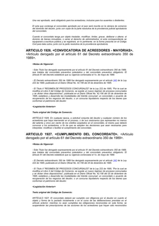 Una vez aprobado, será obligatorio para los acreedores, inclusive para los ausentes o disidentes.

    El acta que contenga el concordato aprobado por el juez será inscrita en la cámara de comercio
    del domicilio del deudor, junto con copia de la parte resolutiva de la providencia judicial aprobatoria
    del concordato.

    Cuando el concordato tenga por objeto trasladar, modificar, limitar, gravar, deliberar o alterar, el
    dominio de bienes inmuebles, o variar el derecho de administrarlos, el acta correspondiente se
    equiparará a escritura pública y se registrará, en lo pertinente, en la forma prescrita en el Código
    Civil para tales actos, junto con la parte resolutiva de la providencia aprobatoria.


ARTICULO 1926. <CONVOCATORIA DE ACREEDORES - MAYORIAS>.
<Artículo derogado por el artículo 61 del Decreto extraordinario 350 de
1989>.
    <Notas de Vigencia>

    - Este Título fue derogado expresamente por el artículo 61 del Decreto extraordinario 350 de 1989,
    que trataba del concordato preventivo potestativo y del concordato preventivo obligatorio. El
    artículo 61 del Decreto estableció que su vigencia comenzaba el 1o. de mayo de 1989.

    - El Decreto extraordinario 350 de 1989 fue derogado expresamente por el artículo 242 de la Ley
    222 de 1995, publicada en el Diario Oficial No. 42.156 del 20 de diciembre de 1995.

    - El Título II "REGIMEN DE PROCESOS CONCURSALES" de la Ley 222 de 1995, "Por la cual se
    modifica el Libro II del Código de Comercio, se expide un nuevo régimen de procesos concursales
    y se dictan otras disposiciones", publicada en el Diario Oficial No. 42.156 del 20 de diciembre de
    1995, establece y desarrolla las modalidades del trámite concursal: un concordato o acuerdo de
    recuperación de los negocios del deudor, o un concurso liquidatorio respecto de los bienes que
    conforman el patrimonio del deudor.

    <Legislación Anterior>

    Texto original del Código de Comercio:

    ARTÍCULO 1926. En cualquier época, a solicitud conjunta del deudor y cualquier número de los
    acreedores que haya intervenido en el proceso, o de sus cesionarios que representen no menos
    del setenta y cinco por ciento de los créditos aceptados en el concordato, el mismo juez deberá
    convocar a los acreedores, a fin de que se adopten las decisiones que sean necesarias para
    interpretar, modificar o facilitar el cumplimiento del concordato.


ARTICULO 1927. <CUMPLIMIENTO DEL CONCORDATO>. <Artículo
derogado por el artículo 61 del Decreto extraordinario 350 de 1989>.
    <Notas de Vigencia>

    - Este Título fue derogado expresamente por el artículo 61 del Decreto extraordinario 350 de 1989,
    que trataba del concordato preventivo potestativo y del concordato preventivo obligatorio. El
    artículo 61 del Decreto estableció que su vigencia comenzaba el 1o. de mayo de 1989.

    - El Decreto extraordinario 350 de 1989 fue derogado expresamente por el artículo 242 de la Ley
    222 de 1995, publicada en el Diario Oficial No. 42.156 del 20 de diciembre de 1995.

    - El Título II "REGIMEN DE PROCESOS CONCURSALES" de la Ley 222 de 1995, "Por la cual se
    modifica el Libro II del Código de Comercio, se expide un nuevo régimen de procesos concursales
    y se dictan otras disposiciones", publicada en el Diario Oficial No. 42.156 del 20 de diciembre de
    1995, establece y desarrolla las modalidades del trámite concursal: un concordato o acuerdo de
    recuperación de los negocios del deudor, o un concurso liquidatorio respecto de los bienes que
    conforman el patrimonio del deudor.

    <Legislación Anterior>

    Texto original del Código de Comercio:

    ARTÍCULO 1927. El concordato deberá ser cumplido con diligencia por el deudor en cuanto al
    objeto y forma de lo pactado inicialmente o en el curso de las deliberaciones previstas en el
    artículo anterior; mientras no sean cumplidas las obligaciones reconocidas en esta forma, se
    suspenderán las prescripciones de las acciones de los acreedores que hayan sido reconocidos
 