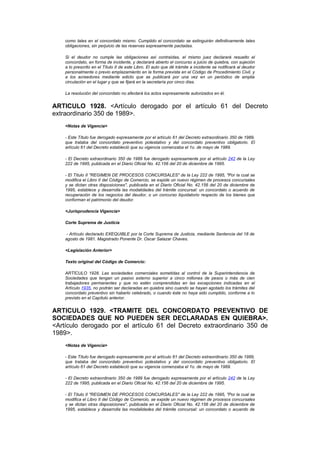 como tales en el concordato mismo. Cumplido el concordato se extinguirán definitivamente tales
    obligaciones, sin perjuicio de las reservas expresamente pactadas.

    Si el deudor no cumple las obligaciones así contraídas, el mismo juez declarará resuelto el
    concordato, en forma de incidente, y declarará abierto el concurso a juicio de quiebra, con sujeción
    a lo prescrito en el Título II de este Libro. El auto que dé trámite a incidente se notificará al deudor
    personalmente o previo emplazamiento en la forma prevista en el Código de Procedimiento Civil, y
    a los acreedores mediante edicto que se publicará por una vez en un periódico de amplia
    circulación en el lugar y que se fijará en la secretaría por cinco días.

    La resolución del concordato no afectará los actos expresamente autorizados en él.


ARTICULO 1928. <Artículo derogado por el artículo 61 del Decreto
extraordinario 350 de 1989>.
    <Notas de Vigencia>

    - Este Título fue derogado expresamente por el artículo 61 del Decreto extraordinario 350 de 1989,
    que trataba del concordato preventivo potestativo y del concordato preventivo obligatorio. El
    artículo 61 del Decreto estableció que su vigencia comenzaba el 1o. de mayo de 1989.

    - El Decreto extraordinario 350 de 1989 fue derogado expresamente por el artículo 242 de la Ley
    222 de 1995, publicada en el Diario Oficial No. 42.156 del 20 de diciembre de 1995.

    - El Título II "REGIMEN DE PROCESOS CONCURSALES" de la Ley 222 de 1995, "Por la cual se
    modifica el Libro II del Código de Comercio, se expide un nuevo régimen de procesos concursales
    y se dictan otras disposiciones", publicada en el Diario Oficial No. 42.156 del 20 de diciembre de
    1995, establece y desarrolla las modalidades del trámite concursal: un concordato o acuerdo de
    recuperación de los negocios del deudor, o un concurso liquidatorio respecto de los bienes que
    conforman el patrimonio del deudor.

    <Jurisprudencia Vigencia>

    Corte Suprema de Justicia

     - Artículo declarado EXEQUIBLE por la Corte Suprema de Justicia, mediante Sentencia del 18 de
    agosto de 1981. Magistrado Ponente Dr. Oscar Salazar Chaves.

    <Legislación Anterior>

    Texto original del Código de Comercio:

    ARTÍCULO 1928. Las sociedades comerciales sometidas al control de la Superintendencia de
    Sociedades que tengan un pasivo externo superior a cinco millones de pesos o más de cien
    trabajadores permanentes y que no estén comprendidas en las excepciones indicadas en el
    Artículo 1935, no podrán ser declaradas en quiebra sino cuando se hayan agotado los trámites del
    concordato preventivo sin haberlo celebrado, o cuando éste no haya sido cumplido, conforme a lo
    previsto en el Capítulo anterior.


ARTICULO 1929. <TRAMITE DEL CONCORDATO PREVENTIVO DE
SOCIEDADES QUE NO PUEDEN SER DECLARADAS EN QUIEBRA>.
<Artículo derogado por el artículo 61 del Decreto extraordinario 350 de
1989>.
    <Notas de Vigencia>

    - Este Título fue derogado expresamente por el artículo 61 del Decreto extraordinario 350 de 1989,
    que trataba del concordato preventivo potestativo y del concordato preventivo obligatorio. El
    artículo 61 del Decreto estableció que su vigencia comenzaba el 1o. de mayo de 1989.

    - El Decreto extraordinario 350 de 1989 fue derogado expresamente por el artículo 242 de la Ley
    222 de 1995, publicada en el Diario Oficial No. 42.156 del 20 de diciembre de 1995.

    - El Título II "REGIMEN DE PROCESOS CONCURSALES" de la Ley 222 de 1995, "Por la cual se
    modifica el Libro II del Código de Comercio, se expide un nuevo régimen de procesos concursales
    y se dictan otras disposiciones", publicada en el Diario Oficial No. 42.156 del 20 de diciembre de
    1995, establece y desarrolla las modalidades del trámite concursal: un concordato o acuerdo de
 