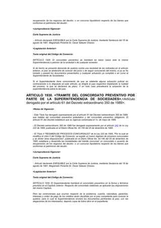 recuperación de los negocios del deudor, o un concurso liquidatorio respecto de los bienes que
    conforman el patrimonio del deudor.

    <Jurisprudencia Vigencia>

    Corte Suprema de Justicia

     - Artículo declarado EXEQUIBLE por la Corte Suprema de Justicia, mediante Sentencia del 18 de
    agosto de 1981. Magistrado Ponente Dr. Oscar Salazar Chaves.

    <Legislación Anterior>

    Texto original del Código de Comercio:

    ARTÍCULO 1929. El concordato preventivo se tramitará en estos casos ante la misma
    Superintendencia a petición de la sociedad o de cualquier acreedor.

    Si de hecho se presenta demanda de quiebra contra una sociedad de las indicadas en el artículo
    anterior, el juez se abstendrá de conocer del juicio o de seguir conociendo del mismo, si ya se ha
    iniciado y pasará los documentos presentados y cualquier actuación ya cumplida o en curso al
    Superintendente de Sociedades.

    Si el Superintendente tiene conocimiento de que se adelanta alguna actuación judicial en
    contravención a lo dispuesto en este artículo, se dirigirá al juez respectivo impetrando la nulidad
    del proceso, la que se declarará de plano. Y en todo caso prevalecerá la actuación de la
    superintendencia sobre la del juez.


ARTICULO 1930. <TRAMITE DEL CONCORDATO PREVENTIVO POR
PARTE DE LA SUPERINTENDENCIA DE SOCIEDADES>.<Artículo
derogado por el artículo 61 del Decreto extraordinario 350 de 1989>.
    <Notas de Vigencia>

    - Este Título fue derogado expresamente por el artículo 61 del Decreto extraordinario 350 de 1989,
    que trataba del concordato preventivo potestativo y del concordato preventivo obligatorio. El
    artículo 61 del Decreto estableció que su vigencia comenzaba el 1o. de mayo de 1989.

    - El Decreto extraordinario 350 de 1989 fue derogado expresamente por el artículo 242 de la Ley
    222 de 1995, publicada en el Diario Oficial No. 42.156 del 20 de diciembre de 1995.

    - El Título II "REGIMEN DE PROCESOS CONCURSALES" de la Ley 222 de 1995, "Por la cual se
    modifica el Libro II del Código de Comercio, se expide un nuevo régimen de procesos concursales
    y se dictan otras disposiciones", publicada en el Diario Oficial No. 42.156 del 20 de diciembre de
    1995, establece y desarrolla las modalidades del trámite concursal: un concordato o acuerdo de
    recuperación de los negocios del deudor, o un concurso liquidatorio respecto de los bienes que
    conforman el patrimonio del deudor.

    <Jurisprudencia Vigencia>

    Corte Suprema de Justicia

     - Artículo declarado EXEQUIBLE por la Corte Suprema de Justicia, mediante Sentencia del 18 de
    agosto de 1981. Magistrado Ponente Dr. Oscar Salazar Chaves.

    <Legislación Anterior>

    Texto original del Código de Comercio:

    ARTÍCULO 1930. El Superintendente tramitará el concordato preventivo en la forma y términos
    previstos en el Capítulo anterior. Respecto del concordato celebrado se aplicarán las disposiciones
    del mismo Capítulo.

    Pero las controversias que ocurran respecto de la existencia, cuantía, naturaleza, garantías,
    intereses y orden de pago de los créditos serán decididas por el juez competente para conocer la
    quiebra, para lo cual la Superintendencia enviará los documentos pertinentes al juez, con las
    alegaciones de los interesados, dejando copia de todos ellos en el expediente.
 