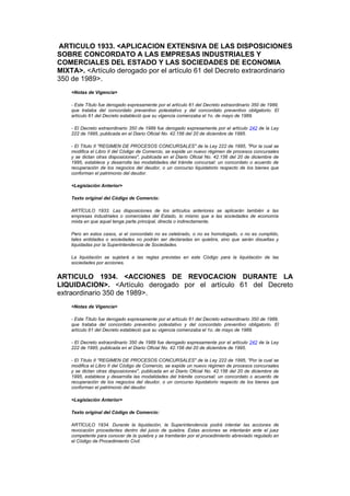 ARTICULO 1933. <APLICACION EXTENSIVA DE LAS DISPOSICIONES
SOBRE CONCORDATO A LAS EMPRESAS INDUSTRIALES Y
COMERCIALES DEL ESTADO Y LAS SOCIEDADES DE ECONOMIA
MIXTA>. <Artículo derogado por el artículo 61 del Decreto extraordinario
350 de 1989>.
    <Notas de Vigencia>

    - Este Título fue derogado expresamente por el artículo 61 del Decreto extraordinario 350 de 1989,
    que trataba del concordato preventivo potestativo y del concordato preventivo obligatorio. El
    artículo 61 del Decreto estableció que su vigencia comenzaba el 1o. de mayo de 1989.

    - El Decreto extraordinario 350 de 1989 fue derogado expresamente por el artículo 242 de la Ley
    222 de 1995, publicada en el Diario Oficial No. 42.156 del 20 de diciembre de 1995.

    - El Título II "REGIMEN DE PROCESOS CONCURSALES" de la Ley 222 de 1995, "Por la cual se
    modifica el Libro II del Código de Comercio, se expide un nuevo régimen de procesos concursales
    y se dictan otras disposiciones", publicada en el Diario Oficial No. 42.156 del 20 de diciembre de
    1995, establece y desarrolla las modalidades del trámite concursal: un concordato o acuerdo de
    recuperación de los negocios del deudor, o un concurso liquidatorio respecto de los bienes que
    conforman el patrimonio del deudor.

    <Legislación Anterior>

    Texto original del Código de Comercio:

    ARTÍCULO 1933. Las disposiciones de los artículos anteriores se aplicarán también a las
    empresas industriales o comerciales del Estado, lo mismo que a las sociedades de economía
    mixta en que aquel tenga parte principal, directa o indirectamente.

    Pero en estos casos, si el concordato no es celebrado, o no es homologado, o no es cumplido,
    tales entidades o sociedades no podrán ser declaradas en quiebra, sino que serán disueltas y
    liquidadas por la Superintendencia de Sociedades.

    La liquidación se sujetará a las reglas previstas en este Código para la liquidación de las
    sociedades por acciones.


ARTICULO 1934. <ACCIONES DE REVOCACION DURANTE LA
LIQUIDACION>. <Artículo derogado por el artículo 61 del Decreto
extraordinario 350 de 1989>.
    <Notas de Vigencia>

    - Este Título fue derogado expresamente por el artículo 61 del Decreto extraordinario 350 de 1989,
    que trataba del concordato preventivo potestativo y del concordato preventivo obligatorio. El
    artículo 61 del Decreto estableció que su vigencia comenzaba el 1o. de mayo de 1989.

    - El Decreto extraordinario 350 de 1989 fue derogado expresamente por el artículo 242 de la Ley
    222 de 1995, publicada en el Diario Oficial No. 42.156 del 20 de diciembre de 1995.

    - El Título II "REGIMEN DE PROCESOS CONCURSALES" de la Ley 222 de 1995, "Por la cual se
    modifica el Libro II del Código de Comercio, se expide un nuevo régimen de procesos concursales
    y se dictan otras disposiciones", publicada en el Diario Oficial No. 42.156 del 20 de diciembre de
    1995, establece y desarrolla las modalidades del trámite concursal: un concordato o acuerdo de
    recuperación de los negocios del deudor, o un concurso liquidatorio respecto de los bienes que
    conforman el patrimonio del deudor.

    <Legislación Anterior>

    Texto original del Código de Comercio:

    ARTÍCULO 1934. Durante la liquidación, la Superintendencia podrá intentar las acciones de
    revocación procedentes dentro del juicio de quiebra. Estas acciones se intentarán ante el juez
    competente para conocer de la quiebra y se tramitarán por el procedimiento abreviado regulado en
    el Código de Procedimiento Civil.
 