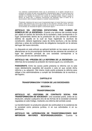 "Los anteriores condicionamientos hacen que la permanencia en el registro mercantil de la
    inscripción del nombre de quien venía ejerciendo la representación legal o la revisoría fiscal de la
    sociedad se mantenga una vez producida la causa de su desvinculación, como una forma de
    garantía a los intereses de terceros y por razones de seguridad jurídica. Empero, pasado el
    término de treinta días, y mediando comunicación del interesado sobre el hecho de su
    desvinculación, dicha inscripción adquiere un carácter meramente formal.

    "Finalmente, tratándose del caso en que el representante legal o el revisor fiscal sea un apersona
    jurídica, debe aclararse que si de lo que se trata es de la renuncia, remoción, muerte, etc. de la
    persona natural que a nombre de aquella cumple con la función, lo que procede es su reemplazo
    en tal actividad, sin necesidad de registro o comunicación alguna."


ARTICULO 165. <REFORMA ESTATUTARIA POR CAMBIO DE
DOMICILIO DE LA SOCIEDAD>. Cuando una reforma del contrato tenga
por objeto el cambio de domicilio de la sociedad y éste corresponda a un
lugar comprendido dentro de la jurisdicción de una cámara de comercio
distinta de aquella en la cual se haya registrado la escritura de
constitución, deberá registrarse copia de dicha escritura y de las demás
reformas y actas de nombramiento de obligatoria inscripción en la cámara
del lugar del nuevo domicilio.

Lo dispuesto en este artículo se aplicará también en los casos en que por
alteraciones en la circunscripción territorial de las cámaras de comercio, el
lugar del domicilio principal de una sociedad corresponda a la
circunscripción de una cámara distinta.

ARTICULO 166. <PRUEBA DE LA REFORMA DE LA SOCIEDAD>. Las
reformas de la sociedad se probarán de manera igual a su constitución.

PARAGRAFO. Entre los socios podrá probarse la reforma con la sola
copia debidamente expedida del acuerdo o acta en que conste dicha
reforma y su adopción. Del mismo modo podrá probarse la reforma para
obligar a los administradores a cumplir las formalidades de la escritura y
del registro.

                                          CAPITULO VI

          TRANSFORMACION Y FUSION DE LAS SOCIEDADES

                                            SECCION I.

                                     TRANSFORMACION

ARTICULO 167. <REFORMA DE CONTRATO SOCIAL POR
TRANSFORMACION DE SOCIEDAD>. Una sociedad podrá, antes de su
disolución, adoptar cualquiera otra de las formas de la sociedad comercial
reguladas en este Código, mediante una reforma del contrato social.

La transformación no producirá solución de continuidad en la existencia de
la sociedad como persona jurídica, ni en sus actividades ni en su
patrimonio.

ARTICULO 168. <APROBACION DE TRANSFORMACIONES QUE
IMPONGAN   MAYORES   RESPONSABILIDADES>. Cuando la
 