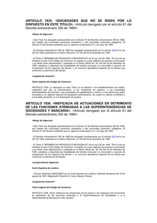 ARTICULO 1935. <SOCIEDADES QUE NO SE RIGEN POR LO
DISPUESTO EN ESTE TITULO>. <Artículo derogado por el artículo 61 del
Decreto extraordinario 350 de 1989>.
    <Notas de Vigencia>

    - Este Título fue derogado expresamente por el artículo 61 del Decreto extraordinario 350 de 1989,
    que trataba del concordato preventivo potestativo y del concordato preventivo obligatorio. El
    artículo 61 del Decreto estableció que su vigencia comenzaba el 1o. de mayo de 1989.

    - El Decreto extraordinario 350 de 1989 fue derogado expresamente por el artículo 242 de la Ley
    222 de 1995, publicada en el Diario Oficial No. 42.156 del 20 de diciembre de 1995.

    - El Título II "REGIMEN DE PROCESOS CONCURSALES" de la Ley 222 de 1995, "Por la cual se
    modifica el Libro II del Código de Comercio, se expide un nuevo régimen de procesos concursales
    y se dictan otras disposiciones", publicada en el Diario Oficial No. 42.156 del 20 de diciembre de
    1995, establece y desarrolla las modalidades del trámite concursal: un concordato o acuerdo de
    recuperación de los negocios del deudor, o un concurso liquidatorio respecto de los bienes que
    conforman el patrimonio del deudor.

    <Legislación Anterior>

    Texto original del Código de Comercio:

    ARTÍCULO 1935. Lo dispuesto en este Título no se aplicará a los establecimientos de crédito,
    cualquiera que sea su denominación, a las compañías de seguros, a las sociedades
    administradoras de inversión, a las sociedades de capitalización y ahorro y a las demás que estén
    sometidas a un régimen especial de liquidación administrativa, las cuales no estarán sometidas a
    concordato preventivo ni a la declaración de quiebra.


ARTICULO 1936. <INEFICACIA DE ACTUACIONES EN DETRIMENTO
DE LAS FUNCIONES ATRIBUIDAS A LAS SUPERINTENDENCIAS DE
SOCIEDADES Y BANCARIA>. <Artículo derogado por el artículo 61 del
Decreto extraordinario 350 de 1989>.
    <Notas de Vigencia>

    - Este Título fue derogado expresamente por el artículo 61 del Decreto extraordinario 350 de 1989,
    que trataba del concordato preventivo potestativo y del concordato preventivo obligatorio. El
    artículo 61 del Decreto estableció que su vigencia comenzaba el 1o. de mayo de 1989.

    - El Decreto extraordinario 350 de 1989 fue derogado expresamente por el artículo 242 de la Ley
    222 de 1995, publicada en el Diario Oficial No. 42.156 del 20 de diciembre de 1995.

    - El Título II "REGIMEN DE PROCESOS CONCURSALES" de la Ley 222 de 1995, "Por la cual se
    modifica el Libro II del Código de Comercio, se expide un nuevo régimen de procesos concursales
    y se dictan otras disposiciones", publicada en el Diario Oficial No. 42.156 del 20 de diciembre de
    1995, establece y desarrolla las modalidades del trámite concursal: un concordato o acuerdo de
    recuperación de los negocios del deudor, o un concurso liquidatorio respecto de los bienes que
    conforman el patrimonio del deudor.

    <Jurisprudencia Vigencia>

    Corte Suprema de Justicia

     - Artículo declarado EXEQUIBLE por la Corte Suprema de Justicia, mediante Sentencia del 18 de
    agosto de 1981. Magistrado Ponente Dr. Oscar Salazar Chaves.

    <Legislación Anterior>

    Texto original del Código de Comercio:

    ARTÍCULO 1936. Serán ineficaces las actuaciones de los jueces o de cualquiera otro funcionario
    en detrimento de las funciones atribuidas a la Superintendencia de Sociedades y a la
    Superintendencia Bancaria en este Capítulo.
 