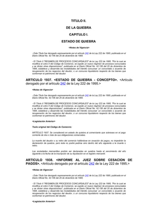TITULO II.

                                       DE LA QUIEBRA

                                          CAPITULO I.

                                  ESTADO DE QUIEBRA
                                          <Notas de Vigencia>

    - Este Título fue derogado expresamente por el artículo 242 de la Ley 222 de 1995, publicada en el
    Diario Oficial No. 42.156 del 20 de diciembre de 1995.

    - El Título II "REGIMEN DE PROCESOS CONCURSALES" de la Ley 222 de 1995, "Por la cual se
    modifica el Libro II del Código de Comercio, se expide un nuevo régimen de procesos concursales
    y se dictan otras disposiciones", publicada en el Diario Oficial No. 42.156 del 20 de diciembre de
    1995, establece y desarrolla las modalidades del trámite concursal: un concordato o acuerdo de
    recuperación de los negocios del deudor, o un concurso liquidatorio respecto de los bienes que
    conforman el patrimonio del deudor.


ARTICULO 1937. <ESTADO DE QUIEBRA - CONCEPTO>. <Artículo
derogado por el artículo 242 de la Ley 222 de 1995.>
    <Notas de Vigencia>

    - Este Título fue derogado expresamente por el artículo 242 de la Ley 222 de 1995, publicada en el
    Diario Oficial No. 42.156 del 20 de diciembre de 1995.

    - El Título II "REGIMEN DE PROCESOS CONCURSALES" de la Ley 222 de 1995, "Por la cual se
    modifica el Libro II del Código de Comercio, se expide un nuevo régimen de procesos concursales
    y se dictan otras disposiciones", publicada en el Diario Oficial No. 42.156 del 20 de diciembre de
    1995, establece y desarrolla las modalidades del trámite concursal: un concordato o acuerdo de
    recuperación de los negocios del deudor, o un concurso liquidatorio respecto de los bienes que
    conforman el patrimonio del deudor.

    <Legislación Anterior>

    Texto original del Código de Comercio:

    ARTÍCULO 1937. Se considerará en estado de quiebra al comerciante que sobresea en el pago
    corriente de dos o más de sus obligaciones comerciales.

    La muerte del deudor o su retiro del comercio hallándose en cesación de pagos, no impedirán la
    declaración de quiebra, pero ésta no podrá pedirse sino dentro del año siguiente a la muerte o
    retiro.

    Las sociedades mercantiles podrán ser declaradas en quiebra hasta el vencimiento del año
    siguiente a la fecha de la inscripción de su liquidación en el registro mercantil.


ARTICULO 1938. <INFORME AL JUEZ SOBRE CESACION DE
PAGOS>. <Artículo derogado por el artículo 242 de la Ley 222 de 1995.>
    <Notas de Vigencia>

    - Este Título fue derogado expresamente por el artículo 242 de la Ley 222 de 1995, publicada en el
    Diario Oficial No. 42.156 del 20 de diciembre de 1995.

    - El Título II "REGIMEN DE PROCESOS CONCURSALES" de la Ley 222 de 1995, "Por la cual se
    modifica el Libro II del Código de Comercio, se expide un nuevo régimen de procesos concursales
    y se dictan otras disposiciones", publicada en el Diario Oficial No. 42.156 del 20 de diciembre de
    1995, establece y desarrolla las modalidades del trámite concursal: un concordato o acuerdo de
    recuperación de los negocios del deudor, o un concurso liquidatorio respecto de los bienes que
    conforman el patrimonio del deudor.

    <Legislación Anterior>
 
