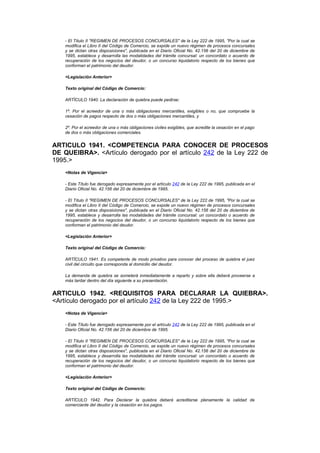 - El Título II "REGIMEN DE PROCESOS CONCURSALES" de la Ley 222 de 1995, "Por la cual se
    modifica el Libro II del Código de Comercio, se expide un nuevo régimen de procesos concursales
    y se dictan otras disposiciones", publicada en el Diario Oficial No. 42.156 del 20 de diciembre de
    1995, establece y desarrolla las modalidades del trámite concursal: un concordato o acuerdo de
    recuperación de los negocios del deudor, o un concurso liquidatorio respecto de los bienes que
    conforman el patrimonio del deudor.

    <Legislación Anterior>

    Texto original del Código de Comercio:

    ARTÍCULO 1940. La declaración de quiebra puede pedirse:

    1º. Por el acreedor de una o más obligaciones mercantiles, exigibles o no, que compruebe la
    cesación de pagos respecto de dos o más obligaciones mercantiles, y

    2º. Por el acreedor de una o más obligaciones civiles exigibles, que acredite la cesación en el pago
    de dos o más obligaciones comerciales.


ARTICULO 1941. <COMPETENCIA PARA CONOCER DE PROCESOS
DE QUEIBRA>. <Artículo derogado por el artículo 242 de la Ley 222 de
1995.>
    <Notas de Vigencia>

    - Este Título fue derogado expresamente por el artículo 242 de la Ley 222 de 1995, publicada en el
    Diario Oficial No. 42.156 del 20 de diciembre de 1995.

    - El Título II "REGIMEN DE PROCESOS CONCURSALES" de la Ley 222 de 1995, "Por la cual se
    modifica el Libro II del Código de Comercio, se expide un nuevo régimen de procesos concursales
    y se dictan otras disposiciones", publicada en el Diario Oficial No. 42.156 del 20 de diciembre de
    1995, establece y desarrolla las modalidades del trámite concursal: un concordato o acuerdo de
    recuperación de los negocios del deudor, o un concurso liquidatorio respecto de los bienes que
    conforman el patrimonio del deudor.

    <Legislación Anterior>

    Texto original del Código de Comercio:

    ARTÍCULO 1941. Es competente de modo privativo para conocer del proceso de quiebra el juez
    civil del circuito que corresponda al domicilio del deudor.

    La demanda de quiebra se someterá inmediatamente a reparto y sobre ella deberá proveerse a
    más tardar dentro del día siguiente a su presentación.


ARTICULO 1942. <REQUISITOS PARA DECLARAR LA QUIEBRA>.
<Artículo derogado por el artículo 242 de la Ley 222 de 1995.>
    <Notas de Vigencia>

    - Este Título fue derogado expresamente por el artículo 242 de la Ley 222 de 1995, publicada en el
    Diario Oficial No. 42.156 del 20 de diciembre de 1995.

    - El Título II "REGIMEN DE PROCESOS CONCURSALES" de la Ley 222 de 1995, "Por la cual se
    modifica el Libro II del Código de Comercio, se expide un nuevo régimen de procesos concursales
    y se dictan otras disposiciones", publicada en el Diario Oficial No. 42.156 del 20 de diciembre de
    1995, establece y desarrolla las modalidades del trámite concursal: un concordato o acuerdo de
    recuperación de los negocios del deudor, o un concurso liquidatorio respecto de los bienes que
    conforman el patrimonio del deudor.

    <Legislación Anterior>

    Texto original del Código de Comercio:

    ARTÍCULO 1942. Para Declarar la quiebra deberá acreditarse plenamente la calidad de
    comerciante del deudor y la cesación en los pagos.
 
